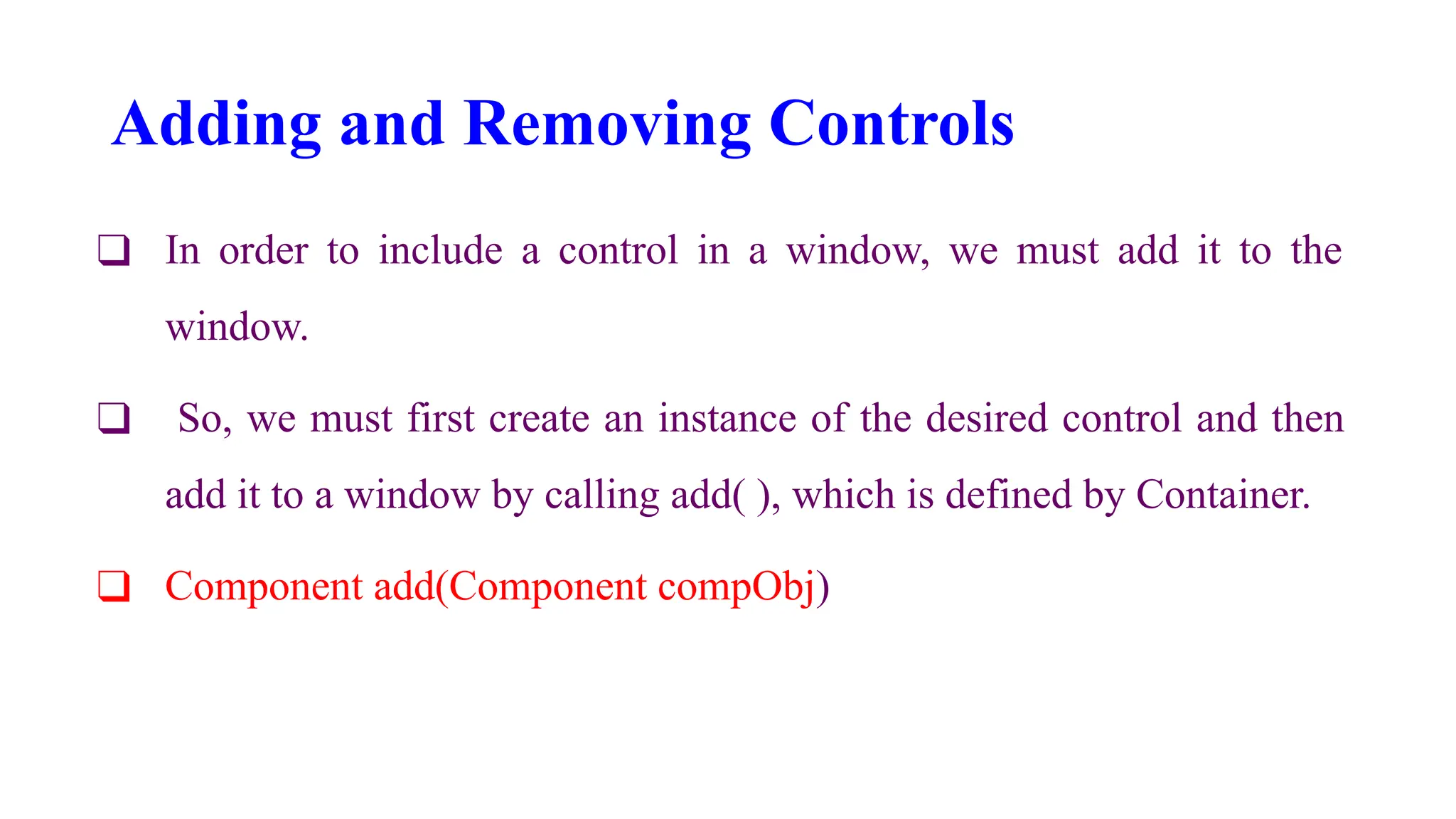 Adding and Removing Controls
❑ In order to include a control in a window, we must add it to the
window.
❑ So, we must first create an instance of the desired control and then
add it to a window by calling add( ), which is defined by Container.
❑ Component add(Component compObj)
 