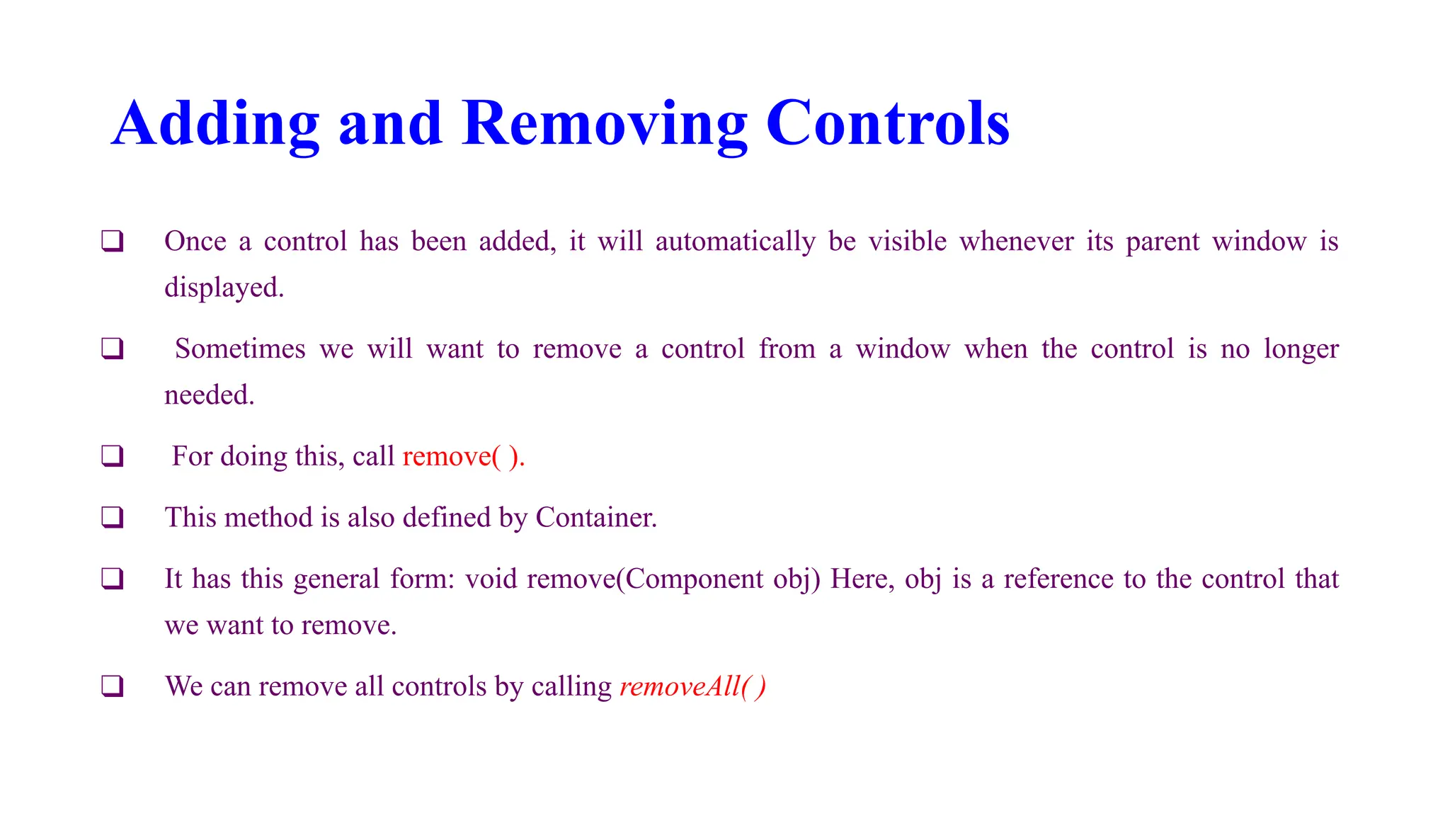 Adding and Removing Controls
❑ Once a control has been added, it will automatically be visible whenever its parent window is
displayed.
❑ Sometimes we will want to remove a control from a window when the control is no longer
needed.
❑ For doing this, call remove( ).
❑ This method is also defined by Container.
❑ It has this general form: void remove(Component obj) Here, obj is a reference to the control that
we want to remove.
❑ We can remove all controls by calling removeAll( )
 
