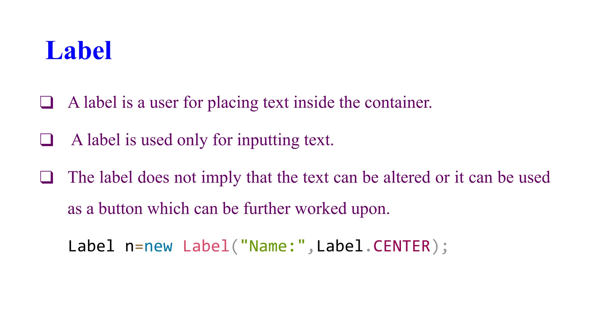 Label
❑ A label is a user for placing text inside the container.
❑ A label is used only for inputting text.
❑ The label does not imply that the text can be altered or it can be used
as a button which can be further worked upon.
Label n=new Label("Name:",Label.CENTER);
 