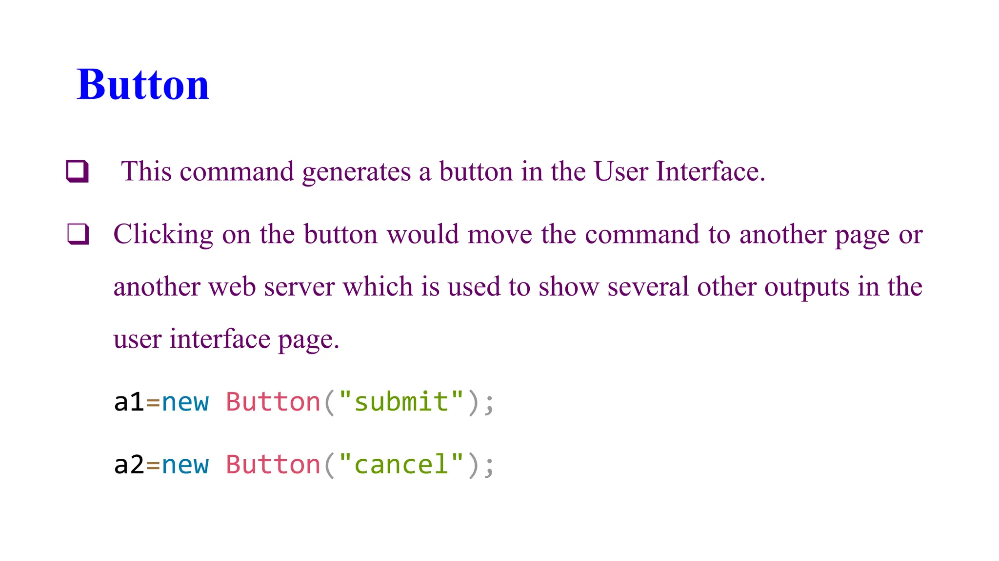 Button
❑ This command generates a button in the User Interface.
❑ Clicking on the button would move the command to another page or
another web server which is used to show several other outputs in the
user interface page.
a1=new Button("submit");
a2=new Button("cancel");
 