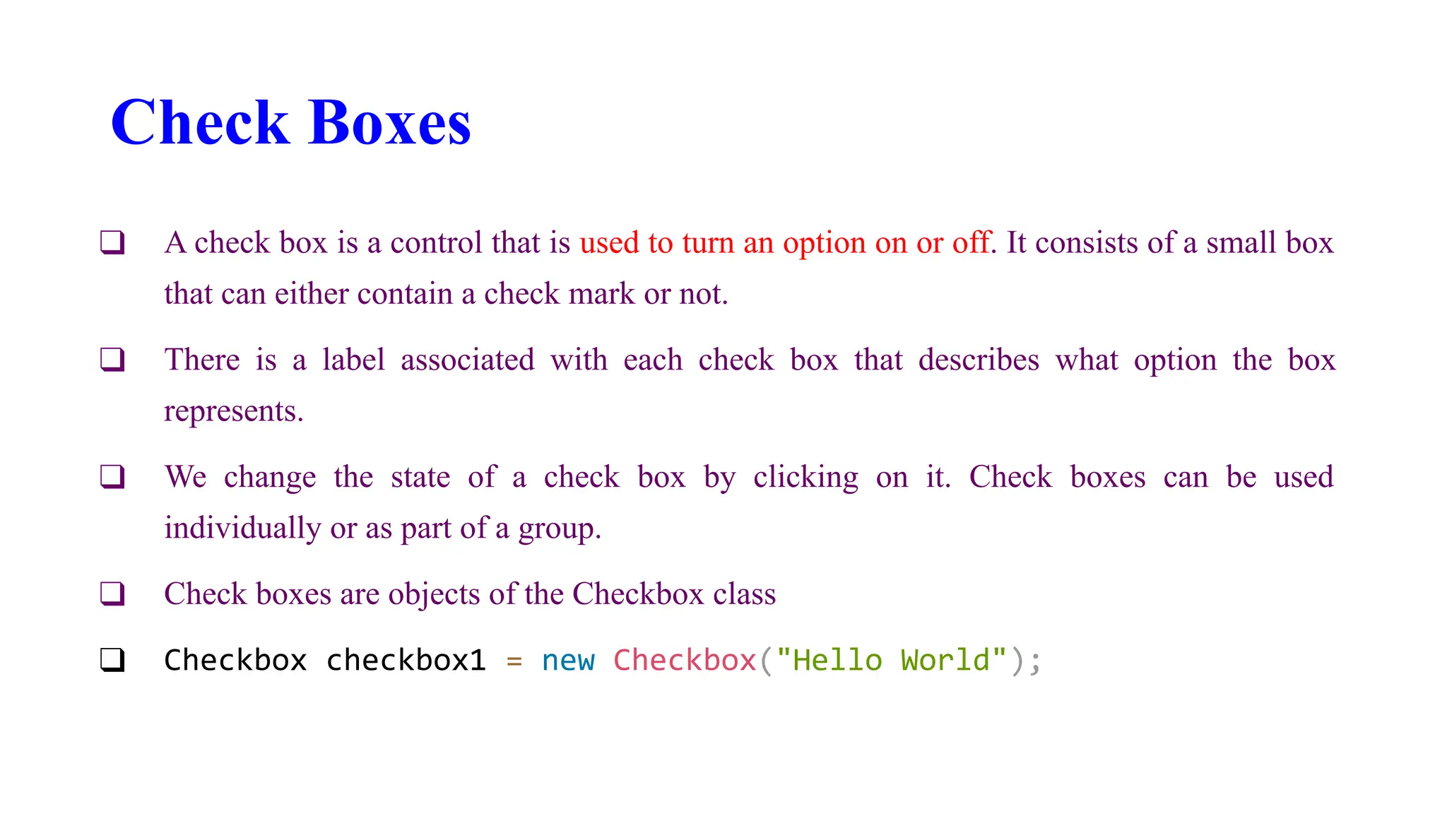 Check Boxes
❑ A check box is a control that is used to turn an option on or off. It consists of a small box
that can either contain a check mark or not.
❑ There is a label associated with each check box that describes what option the box
represents.
❑ We change the state of a check box by clicking on it. Check boxes can be used
individually or as part of a group.
❑ Check boxes are objects of the Checkbox class
❑ Checkbox checkbox1 = new Checkbox("Hello World");
 