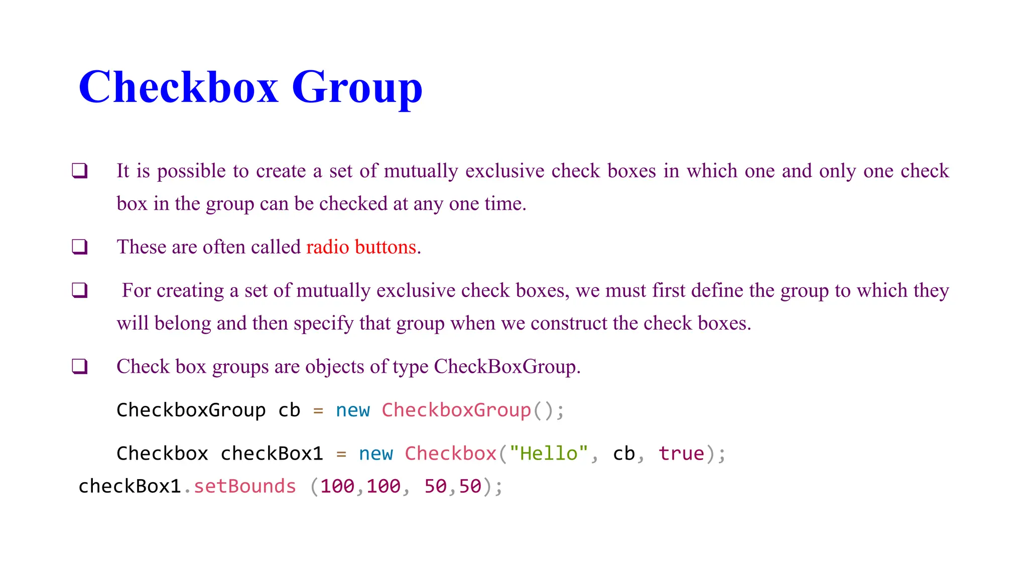 Checkbox Group
❑ It is possible to create a set of mutually exclusive check boxes in which one and only one check
box in the group can be checked at any one time.
❑ These are often called radio buttons.
❑ For creating a set of mutually exclusive check boxes, we must first define the group to which they
will belong and then specify that group when we construct the check boxes.
❑ Check box groups are objects of type CheckBoxGroup.
CheckboxGroup cb = new CheckboxGroup();
Checkbox checkBox1 = new Checkbox("Hello", cb, true);
checkBox1.setBounds (100,100, 50,50);
 