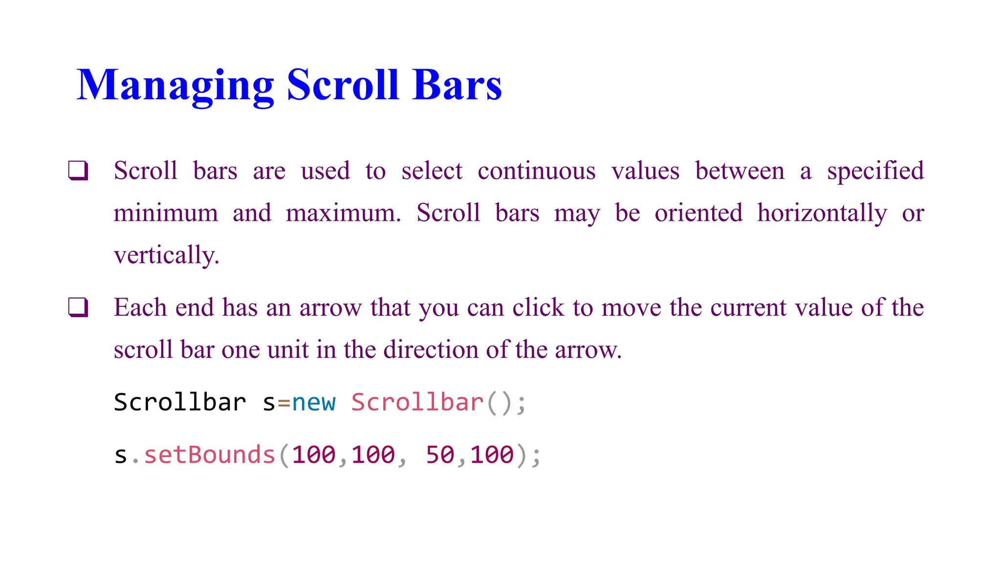 Managing Scroll Bars
❑ Scroll bars are used to select continuous values between a specified
minimum and maximum. Scroll bars may be oriented horizontally or
vertically.
❑ Each end has an arrow that you can click to move the current value of the
scroll bar one unit in the direction of the arrow.
Scrollbar s=new Scrollbar();
s.setBounds(100,100, 50,100);
 