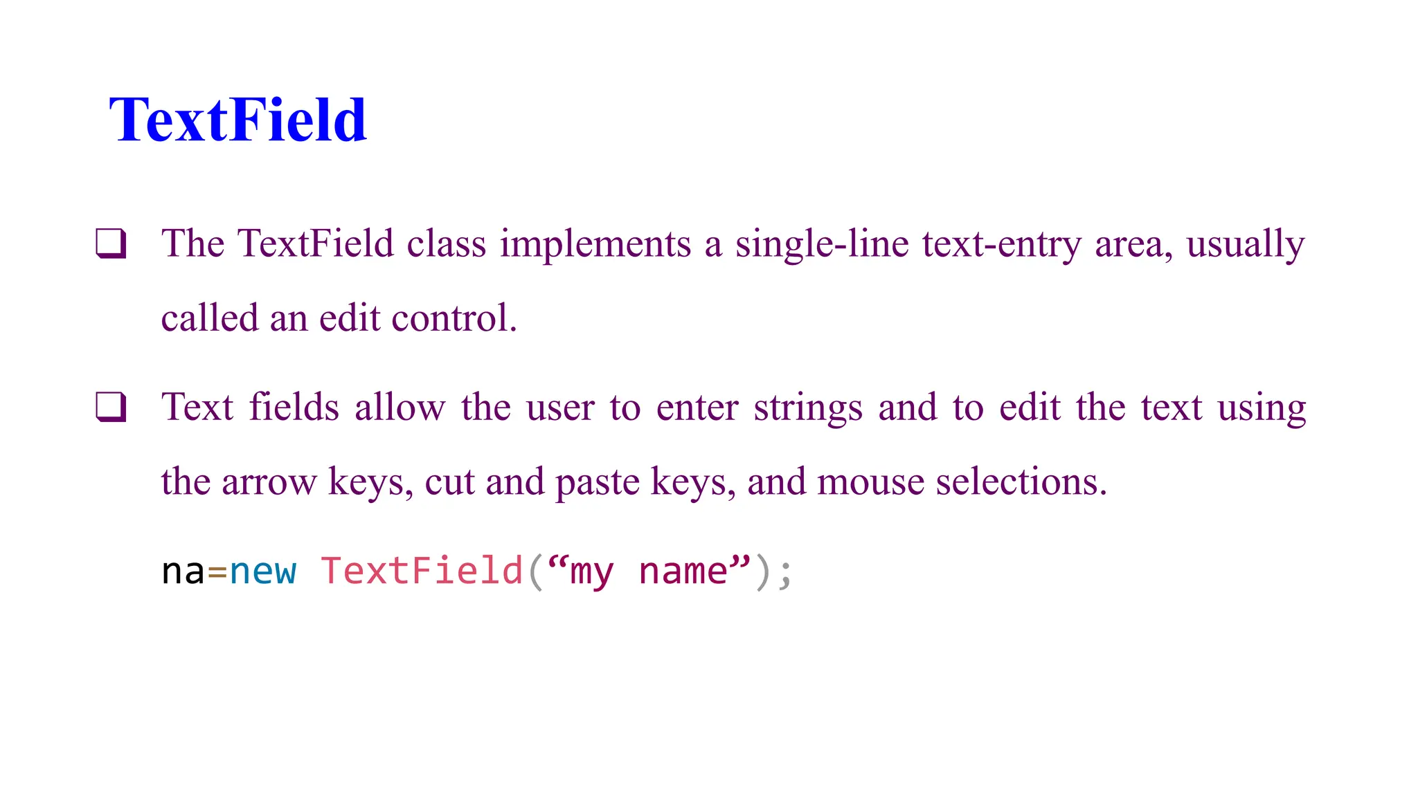 TextField
❑ The TextField class implements a single-line text-entry area, usually
called an edit control.
❑ Text fields allow the user to enter strings and to edit the text using
the arrow keys, cut and paste keys, and mouse selections.
na=new TextField(“my name”);
 