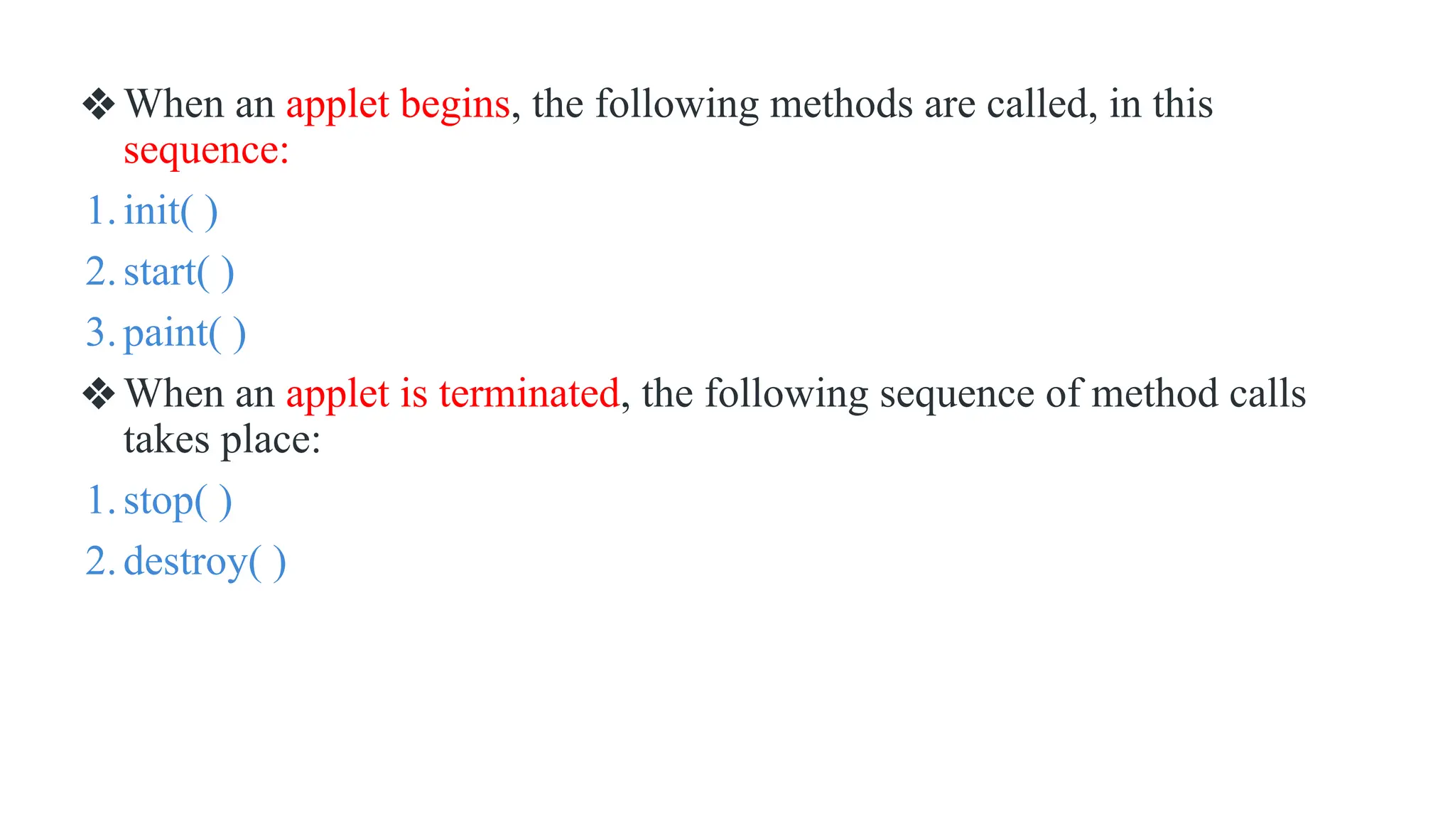 ❖When an applet begins, the following methods are called, in this
sequence:
1.init( )
2.start( )
3.paint( )
❖When an applet is terminated, the following sequence of method calls
takes place:
1.stop( )
2.destroy( )
 