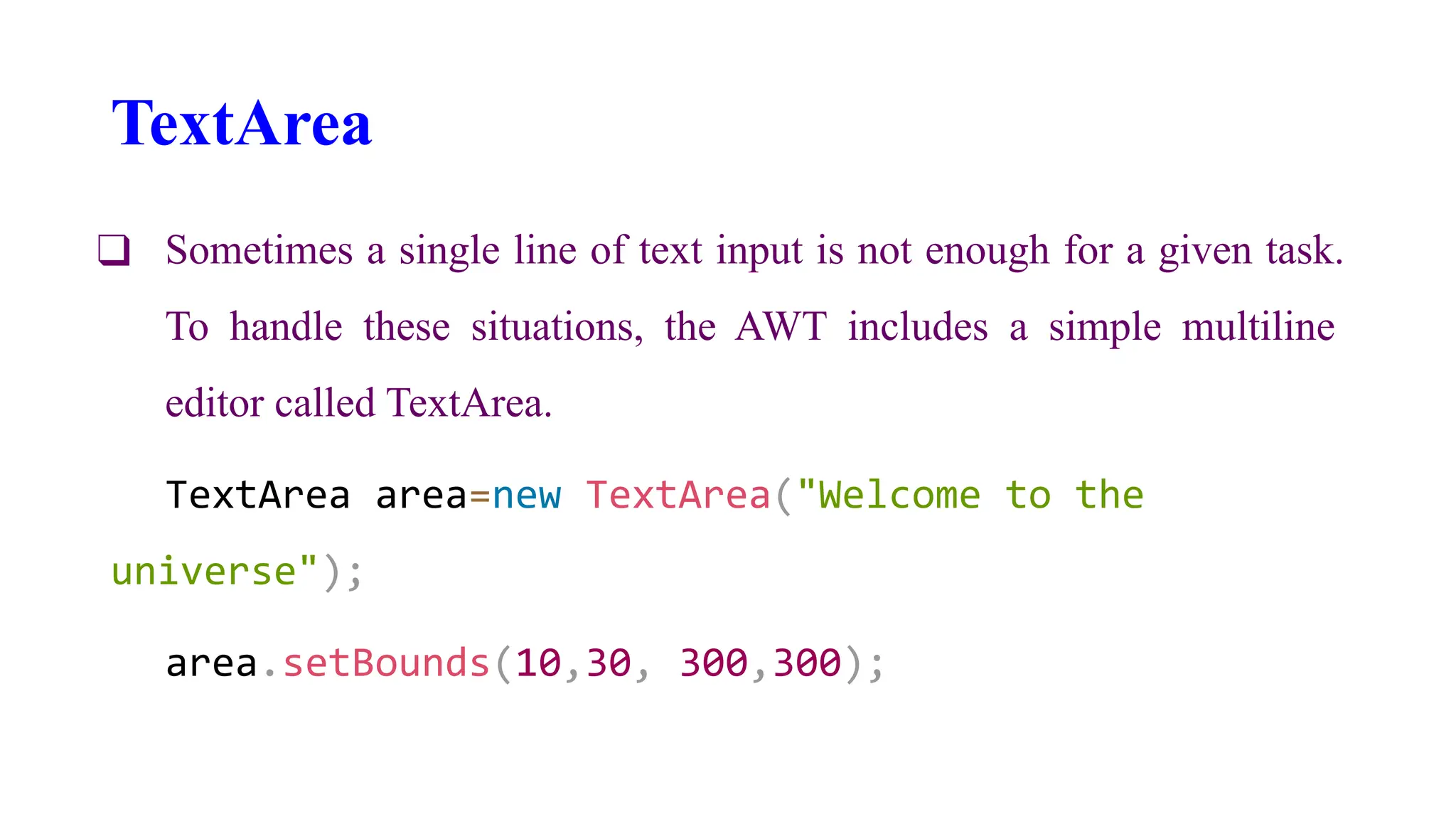 TextArea
❑ Sometimes a single line of text input is not enough for a given task.
To handle these situations, the AWT includes a simple multiline
editor called TextArea.
TextArea area=new TextArea("Welcome to the
universe");
area.setBounds(10,30, 300,300);
 