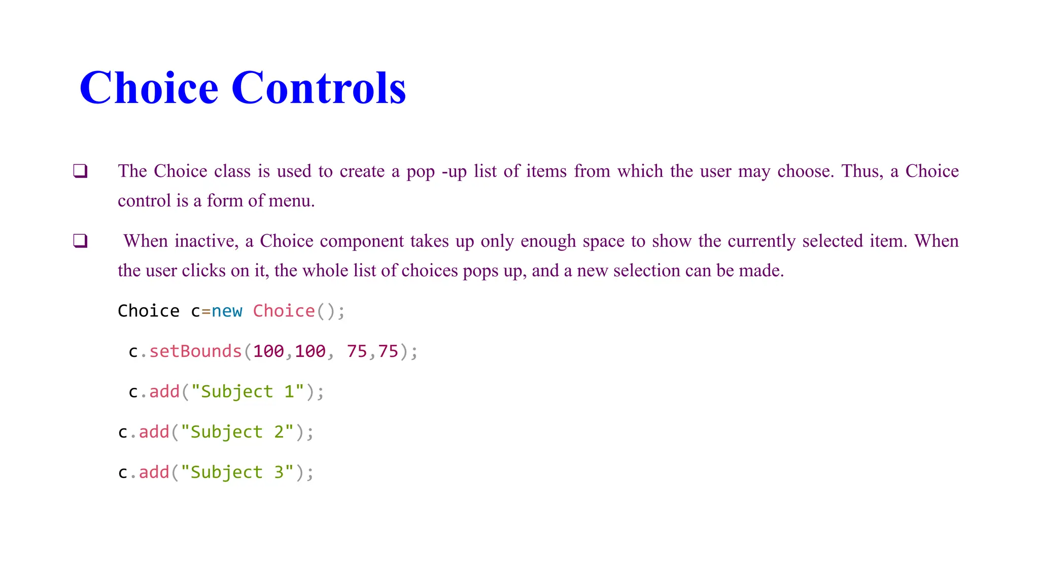 Choice Controls
❑ The Choice class is used to create a pop -up list of items from which the user may choose. Thus, a Choice
control is a form of menu.
❑ When inactive, a Choice component takes up only enough space to show the currently selected item. When
the user clicks on it, the whole list of choices pops up, and a new selection can be made.
Choice c=new Choice();
c.setBounds(100,100, 75,75);
c.add("Subject 1");
c.add("Subject 2");
c.add("Subject 3");
 
