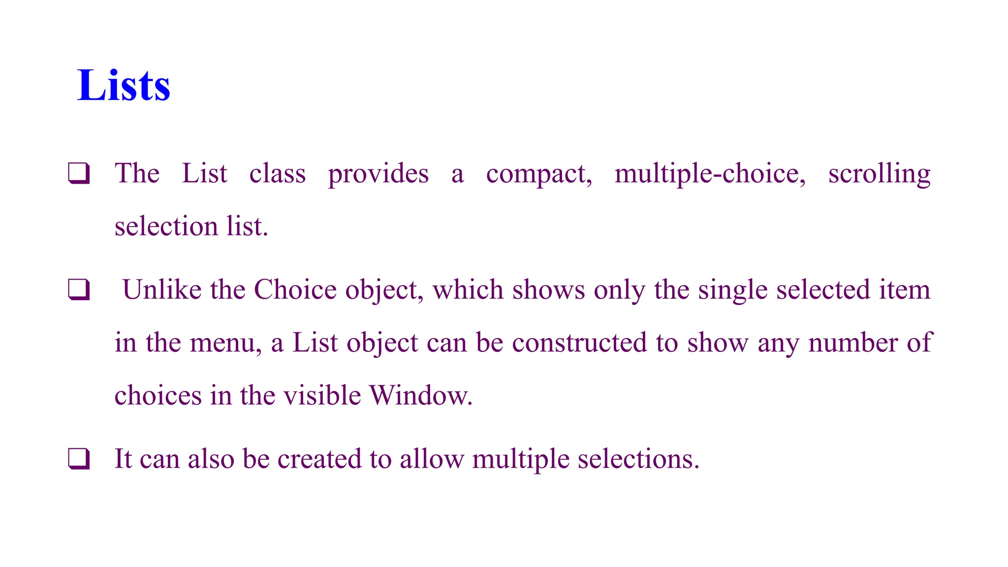 Lists
❑ The List class provides a compact, multiple-choice, scrolling
selection list.
❑ Unlike the Choice object, which shows only the single selected item
in the menu, a List object can be constructed to show any number of
choices in the visible Window.
❑ It can also be created to allow multiple selections.
 