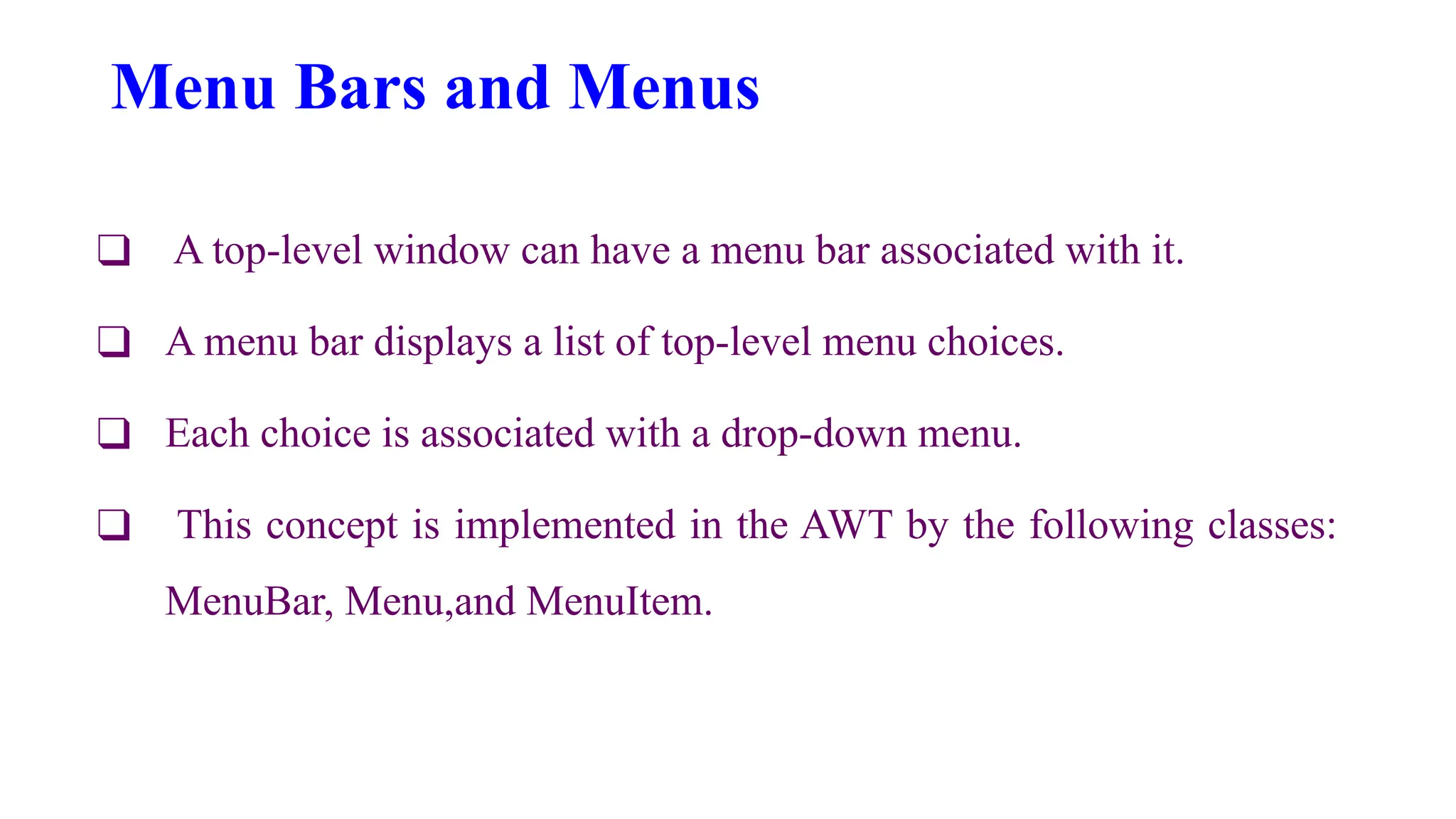 Menu Bars and Menus
❑ A top-level window can have a menu bar associated with it.
❑ A menu bar displays a list of top-level menu choices.
❑ Each choice is associated with a drop-down menu.
❑ This concept is implemented in the AWT by the following classes:
MenuBar, Menu,and MenuItem.
 