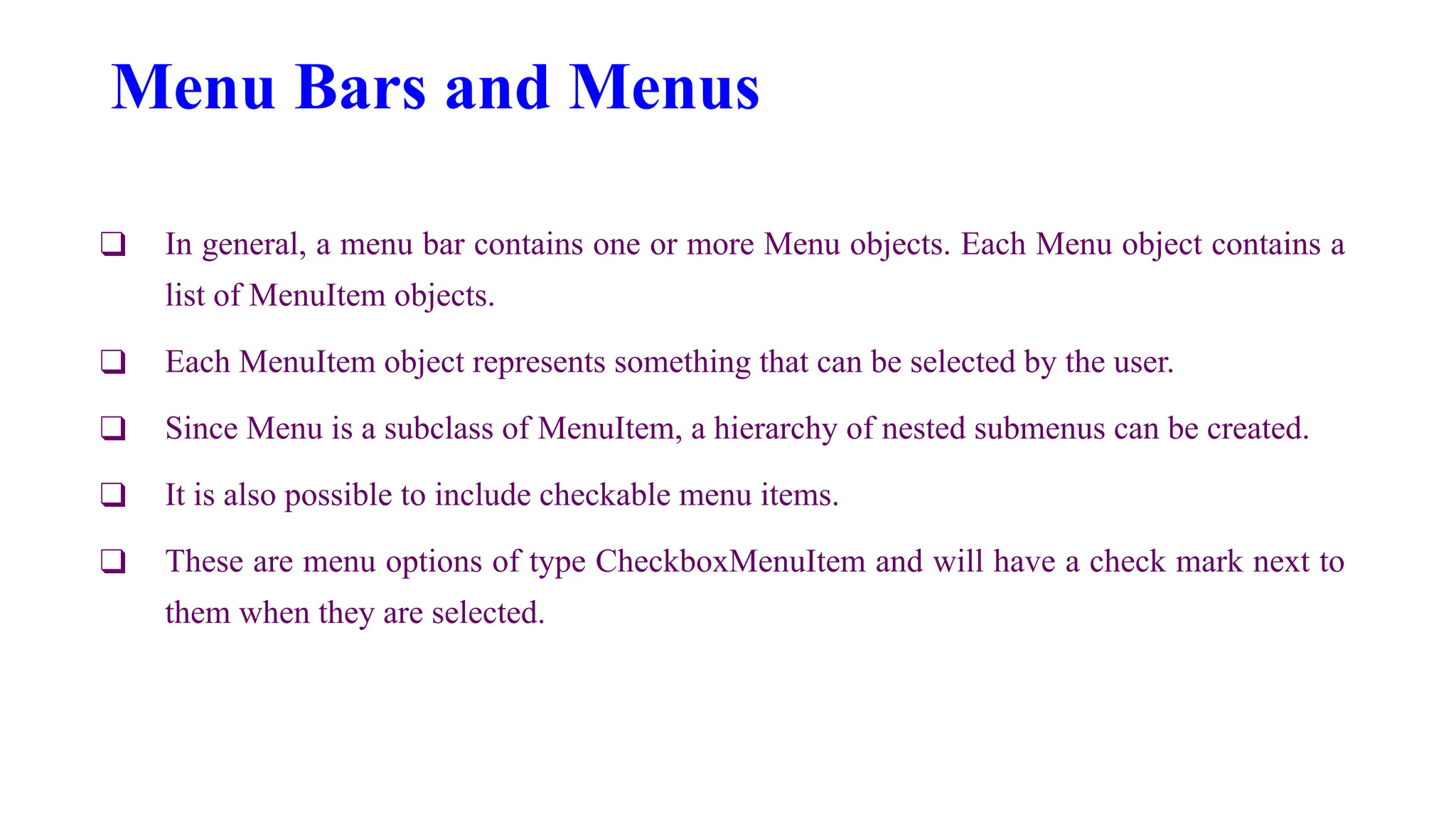 Menu Bars and Menus
❑ In general, a menu bar contains one or more Menu objects. Each Menu object contains a
list of MenuItem objects.
❑ Each MenuItem object represents something that can be selected by the user.
❑ Since Menu is a subclass of MenuItem, a hierarchy of nested submenus can be created.
❑ It is also possible to include checkable menu items.
❑ These are menu options of type CheckboxMenuItem and will have a check mark next to
them when they are selected.
 