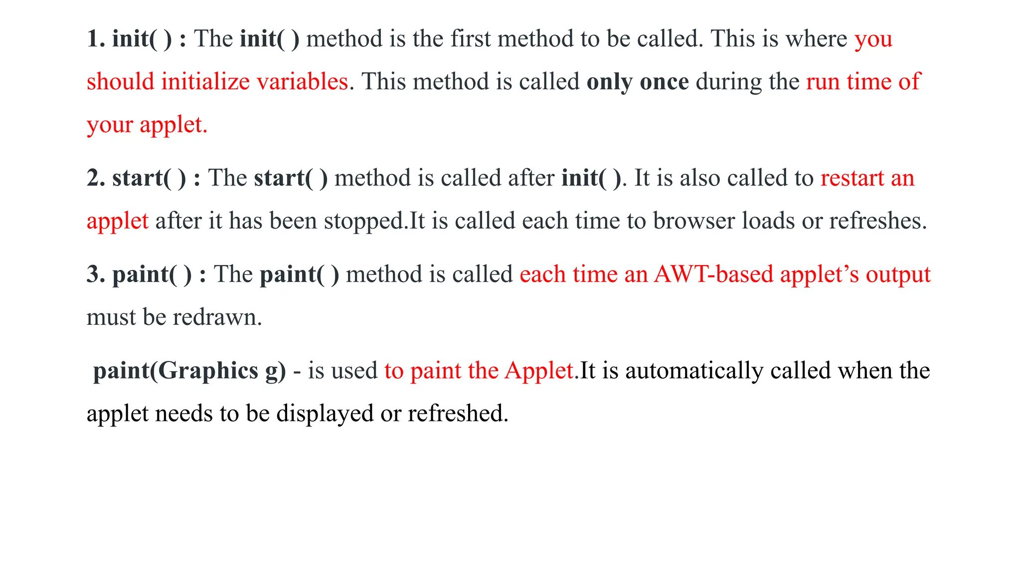 1. init( ) : The init( ) method is the first method to be called. This is where you
should initialize variables. This method is called only once during the run time of
your applet.
2. start( ) : The start( ) method is called after init( ). It is also called to restart an
applet after it has been stopped.It is called each time to browser loads or refreshes.
3. paint( ) : The paint( ) method is called each time an AWT-based applet’s output
must be redrawn.
paint(Graphics g) - is used to paint the Applet.It is automatically called when the
applet needs to be displayed or refreshed.
 