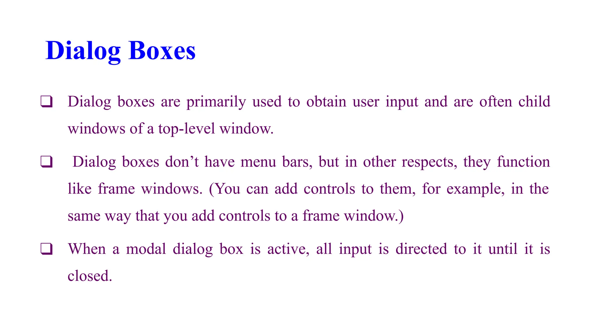 Dialog Boxes
❑ Dialog boxes are primarily used to obtain user input and are often child
windows of a top-level window.
❑ Dialog boxes don’t have menu bars, but in other respects, they function
like frame windows. (You can add controls to them, for example, in the
same way that you add controls to a frame window.)
❑ When a modal dialog box is active, all input is directed to it until it is
closed.
 