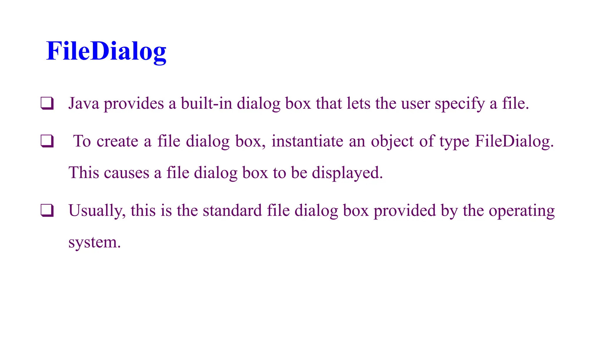 FileDialog
❑ Java provides a built-in dialog box that lets the user specify a file.
❑ To create a file dialog box, instantiate an object of type FileDialog.
This causes a file dialog box to be displayed.
❑ Usually, this is the standard file dialog box provided by the operating
system.
 