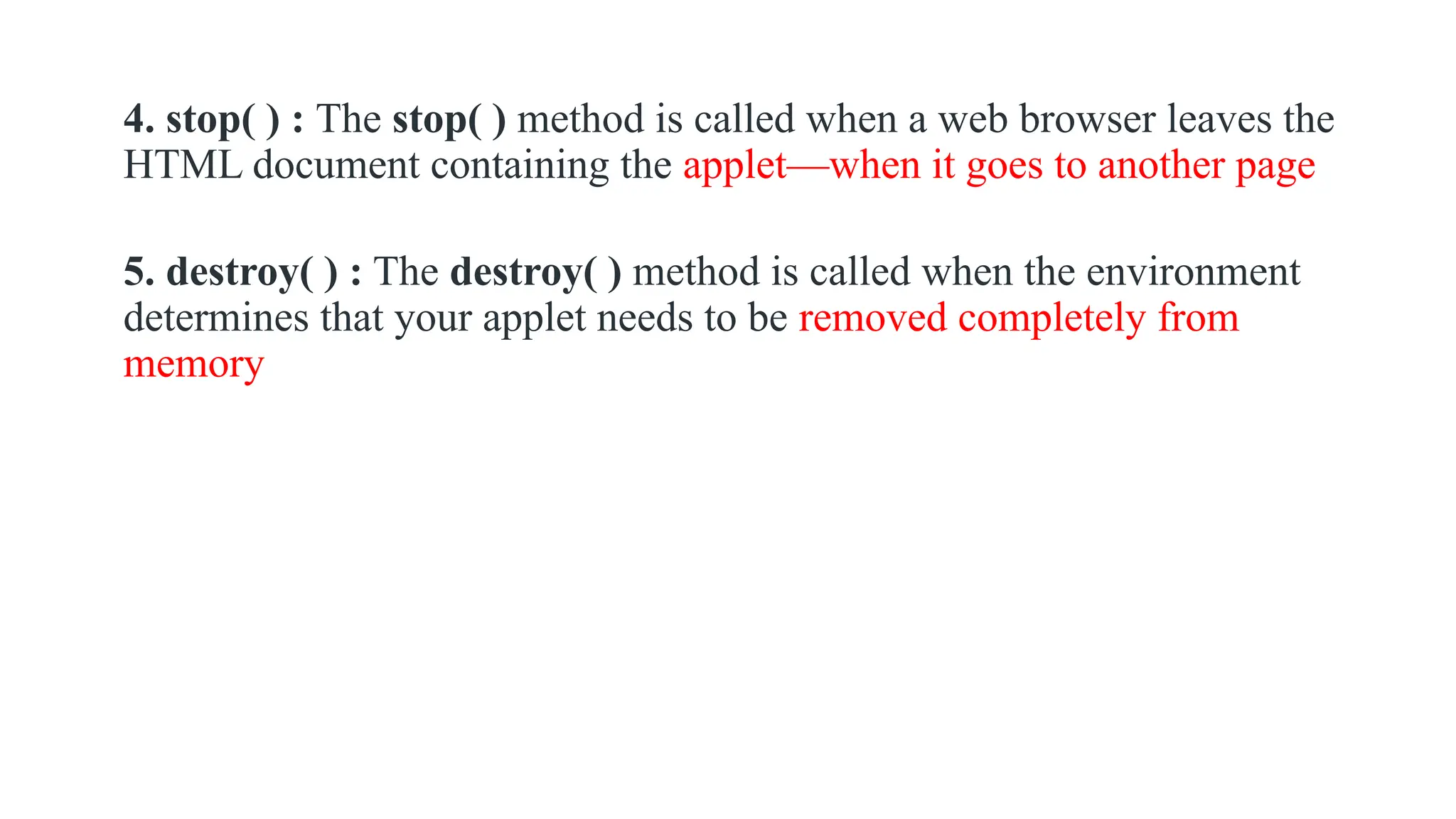 4. stop( ) : The stop( ) method is called when a web browser leaves the
HTML document containing the applet—when it goes to another page
5. destroy( ) : The destroy( ) method is called when the environment
determines that your applet needs to be removed completely from
memory
 