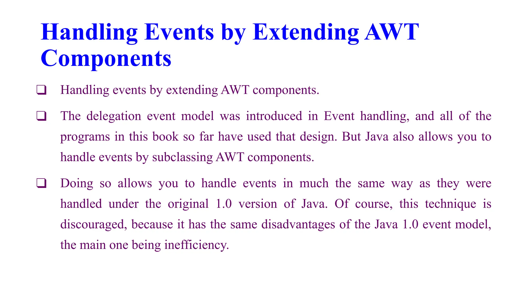 Handling Events by Extending AWT
Components
❑ Handling events by extending AWT components.
❑ The delegation event model was introduced in Event handling, and all of the
programs in this book so far have used that design. But Java also allows you to
handle events by subclassing AWT components.
❑ Doing so allows you to handle events in much the same way as they were
handled under the original 1.0 version of Java. Of course, this technique is
discouraged, because it has the same disadvantages of the Java 1.0 event model,
the main one being inefficiency.
 