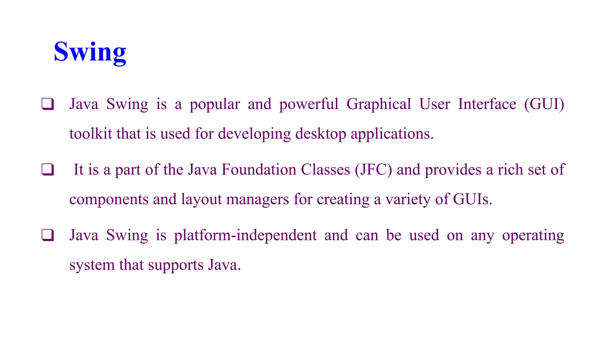 Swing
❑ Java Swing is a popular and powerful Graphical User Interface (GUI)
toolkit that is used for developing desktop applications.
❑ It is a part of the Java Foundation Classes (JFC) and provides a rich set of
components and layout managers for creating a variety of GUIs.
❑ Java Swing is platform-independent and can be used on any operating
system that supports Java.
 