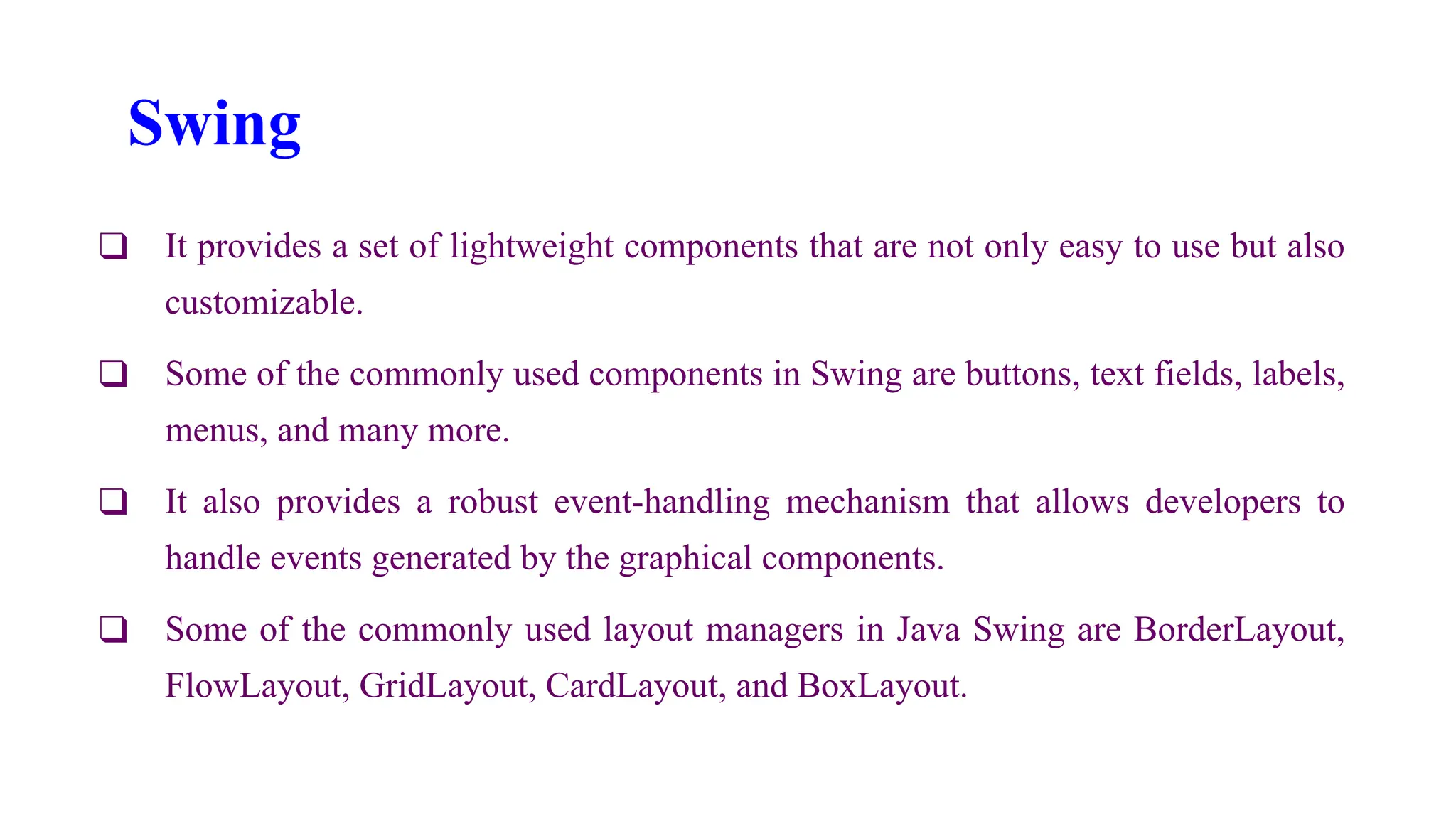 Swing
❑ It provides a set of lightweight components that are not only easy to use but also
customizable.
❑ Some of the commonly used components in Swing are buttons, text fields, labels,
menus, and many more.
❑ It also provides a robust event-handling mechanism that allows developers to
handle events generated by the graphical components.
❑ Some of the commonly used layout managers in Java Swing are BorderLayout,
FlowLayout, GridLayout, CardLayout, and BoxLayout.
 