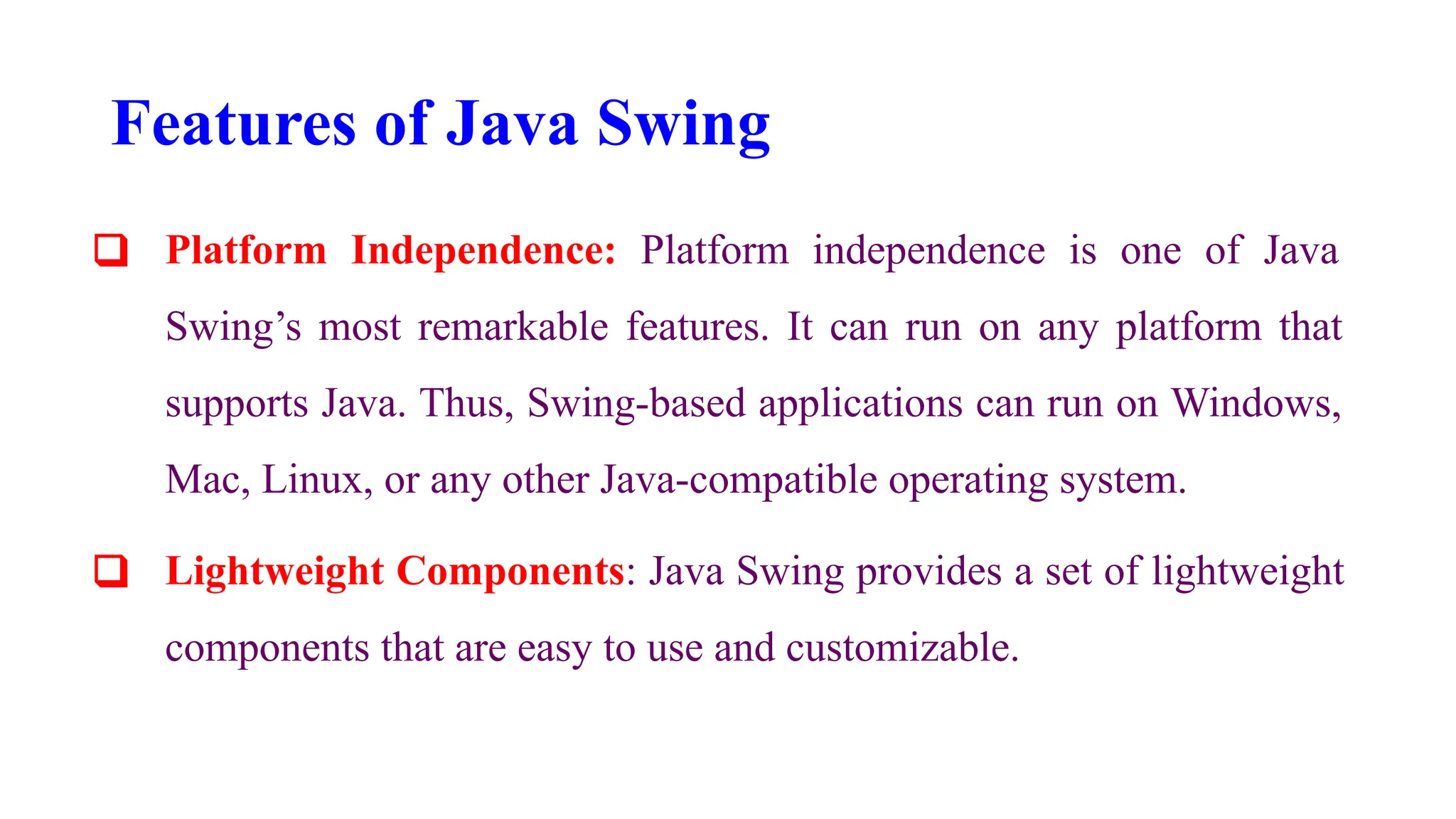Features of Java Swing
❑ Platform Independence: Platform independence is one of Java
Swing’s most remarkable features. It can run on any platform that
supports Java. Thus, Swing-based applications can run on Windows,
Mac, Linux, or any other Java-compatible operating system.
❑ Lightweight Components: Java Swing provides a set of lightweight
components that are easy to use and customizable.
 