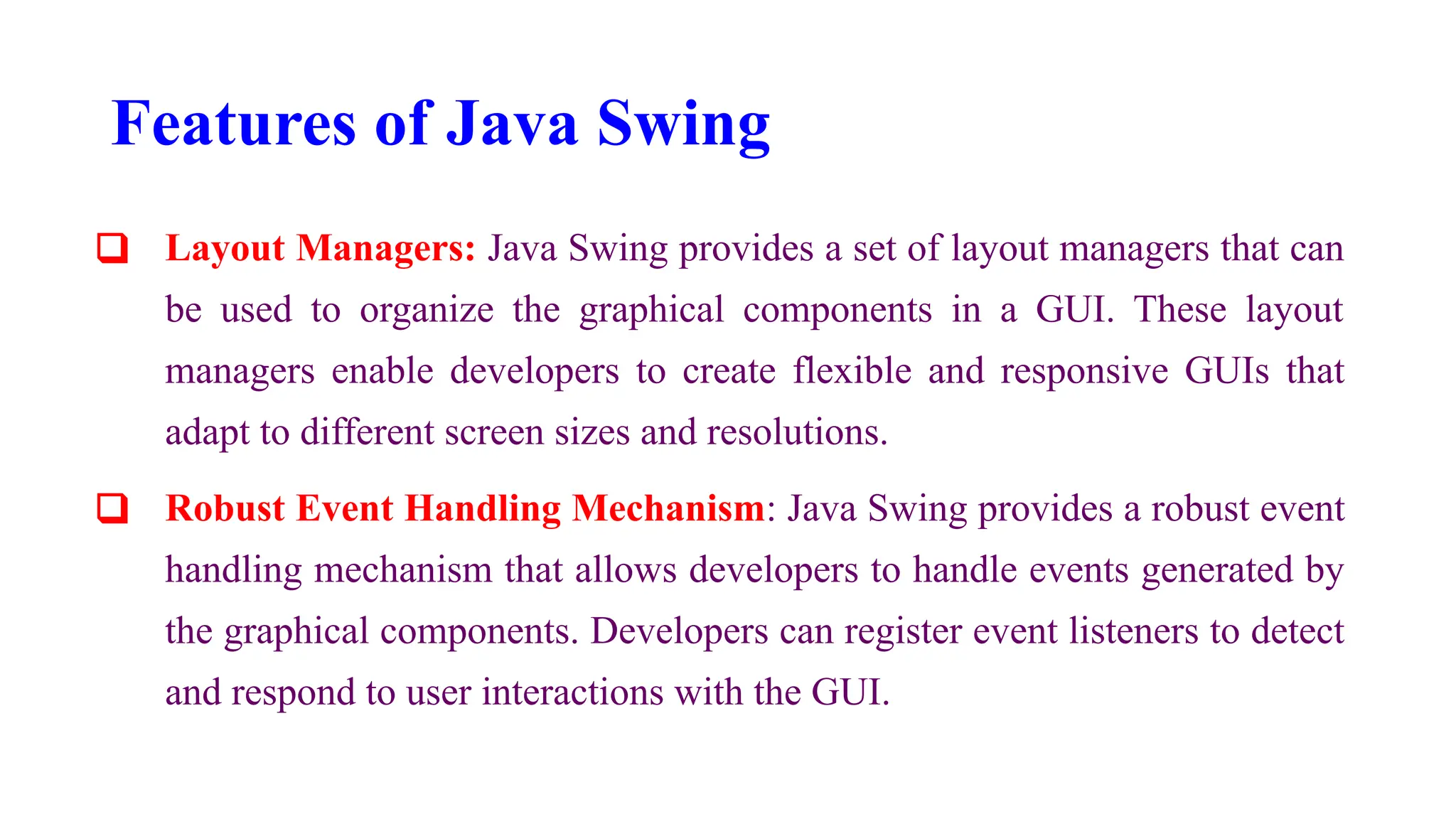 Features of Java Swing
❑ Layout Managers: Java Swing provides a set of layout managers that can
be used to organize the graphical components in a GUI. These layout
managers enable developers to create flexible and responsive GUIs that
adapt to different screen sizes and resolutions.
❑ Robust Event Handling Mechanism: Java Swing provides a robust event
handling mechanism that allows developers to handle events generated by
the graphical components. Developers can register event listeners to detect
and respond to user interactions with the GUI.
 