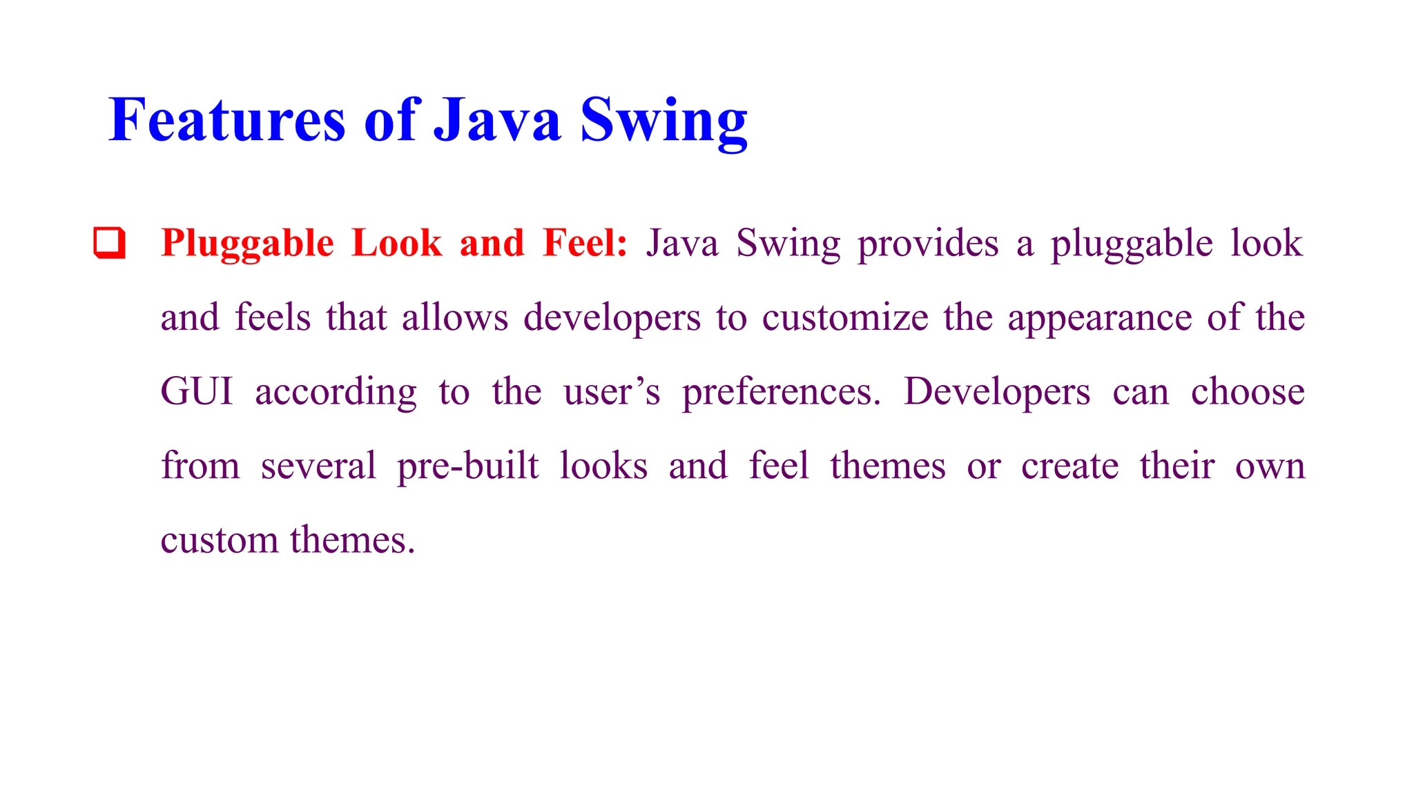 Features of Java Swing
❑ Pluggable Look and Feel: Java Swing provides a pluggable look
and feels that allows developers to customize the appearance of the
GUI according to the user’s preferences. Developers can choose
from several pre-built looks and feel themes or create their own
custom themes.
 