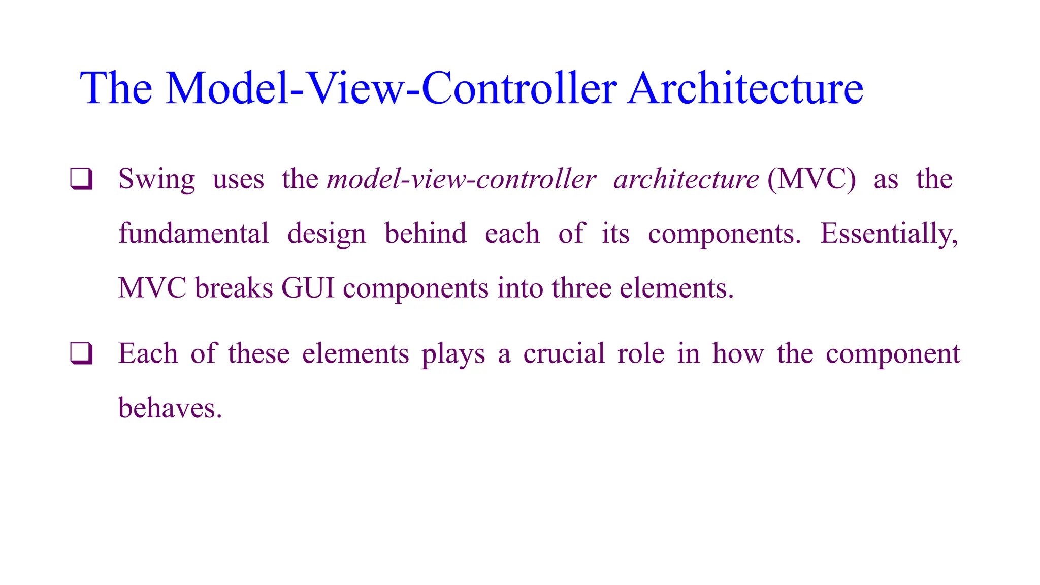 The Model-View-Controller Architecture
❑ Swing uses the model-view-controller architecture (MVC) as the
fundamental design behind each of its components. Essentially,
MVC breaks GUI components into three elements.
❑ Each of these elements plays a crucial role in how the component
behaves.
 