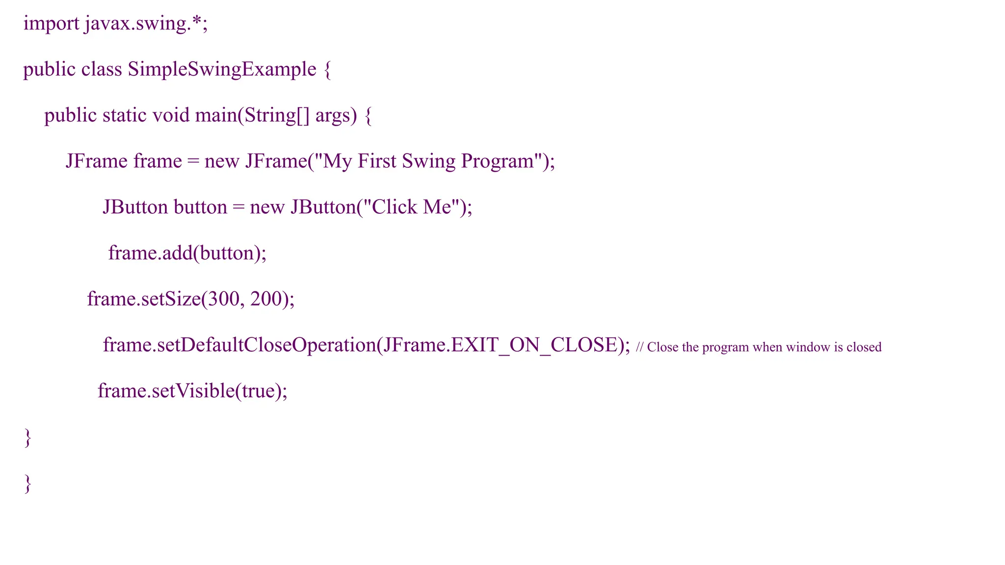 import javax.swing.*;
public class SimpleSwingExample {
public static void main(String[] args) {
JFrame frame = new JFrame("My First Swing Program");
JButton button = new JButton("Click Me");
frame.add(button);
frame.setSize(300, 200);
frame.setDefaultCloseOperation(JFrame.EXIT_ON_CLOSE); // Close the program when window is closed
frame.setVisible(true);
}
}
 