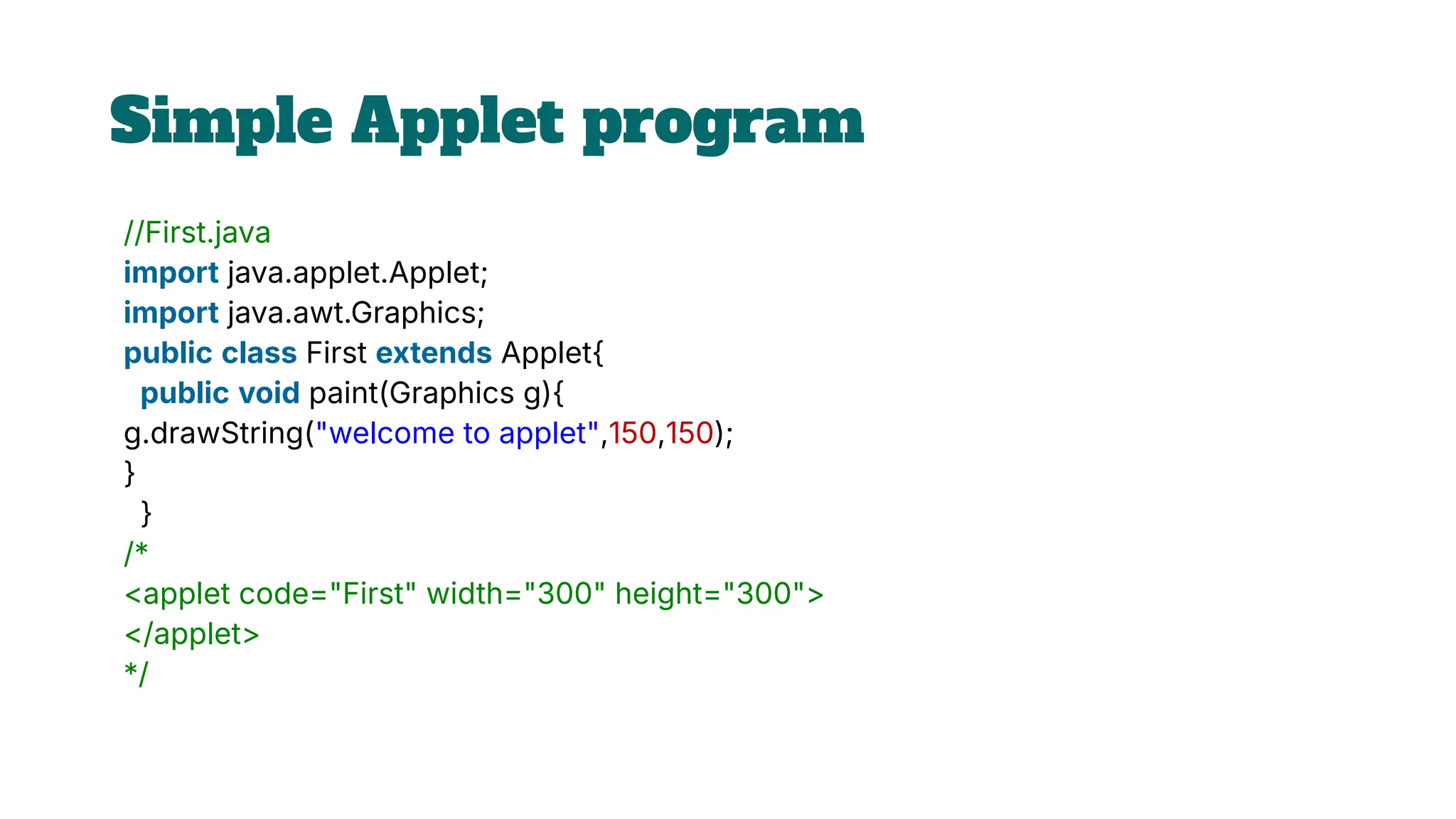 Simple Applet program
//First.java
import java.applet.Applet;
import java.awt.Graphics;
public class First extends Applet{
public void paint(Graphics g){
g.drawString("welcome to applet",150,150);
}
}
/*
<applet code="First" width="300" height="300">
</applet>
*/
 