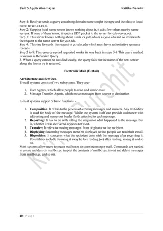 Unit 5 Application Layer Kritika Purohit
10 | P a g e
Step 1: Resolver sends a query containing domain name sought the type and the class to local
name server, cs.vu.nl.
Step 2: Suppose local name server knows nothing about it, it asks few others nearby name
servers. If none of them know, it sends a UDP packet to the server for edu-server.net.
Step 3: This server knows nothing about Linda.cs.yale.edu or cs.yale.edu and so it forwards
the request to the name server for yale.edu.
Step 4: This one forwards the request to cs.yale.edu which must have authoritative resource
records.
Step 5 to 8: The resource record requested works its way back in steps 5-8 This query method
is known as Recursive Query
3. When a query cannot be satisfied locally, the query fails but the name of the next server
along the line to try is returned.
Electronic Mail (E-Mail)
Architecture and Services-
E-mail systems consist of two subsystems. They are:-
1. User Agents, which allow people to read and send e-mail
2. Message Transfer Agents, which move messages from source to destination
E-mail systems support 5 basic functions: -
1. Composition: It refers to the process of creating messages and answers. Any text editor
is used for body of the message. While the system itself can provide assistance with
addressing and numerous header fields attached to each message.
2. Reporting: It has to do with telling the originator what happened to the message that
is, whether it was delivered, rejected (or) lost.
3. Transfer: It refers to moving messages from originator to the recipient.
4. Displaying: Incoming messages are to be displayed so that people can read their email.
5. Disposition: It concerns what the recipient dose with the message after receiving it.
Possibilities include throwing it away before reading (or) after reading, saving it and so
on.
Most systems allow users to create mailboxes to store incoming e-mail. Commands are needed
to create and destroy mailboxes, inspect the contents of mailboxes, insert and delete messages
from mailboxes, and so on.
 