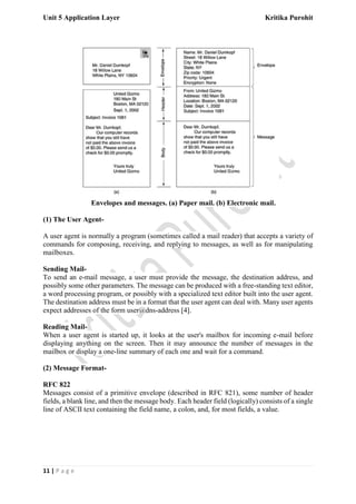 Unit 5 Application Layer Kritika Purohit
11 | P a g e
Envelopes and messages. (a) Paper mail. (b) Electronic mail.
(1) The User Agent-
A user agent is normally a program (sometimes called a mail reader) that accepts a variety of
commands for composing, receiving, and replying to messages, as well as for manipulating
mailboxes.
Sending Mail-
To send an e-mail message, a user must provide the message, the destination address, and
possibly some other parameters. The message can be produced with a free-standing text editor,
a word processing program, or possibly with a specialized text editor built into the user agent.
The destination address must be in a format that the user agent can deal with. Many user agents
expect addresses of the form user@dns-address [4].
Reading Mail-
When a user agent is started up, it looks at the user's mailbox for incoming e-mail before
displaying anything on the screen. Then it may announce the number of messages in the
mailbox or display a one-line summary of each one and wait for a command.
(2) Message Format-
RFC 822
Messages consist of a primitive envelope (described in RFC 821), some number of header
fields, a blank line, and then the message body. Each header field (logically) consists of a single
line of ASCII text containing the field name, a colon, and, for most fields, a value.
 