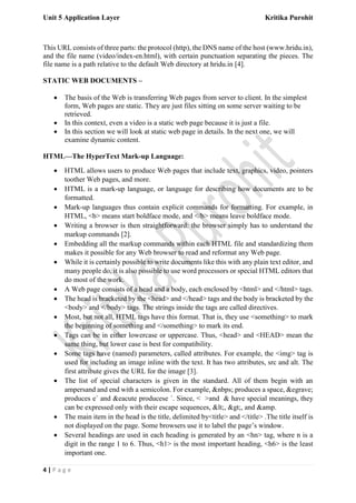 Unit 5 Application Layer Kritika Purohit
4 | P a g e
This URL consists of three parts: the protocol (http), the DNS name of the host (www.hridu.in),
and the file name (video/index-en.html), with certain punctuation separating the pieces. The
file name is a path relative to the default Web directory at hridu.in [4].
STATIC WEB DOCUMENTS –
• The basis of the Web is transferring Web pages from server to client. In the simplest
form, Web pages are static. They are just files sitting on some server waiting to be
retrieved.
• In this context, even a video is a static web page because it is just a file.
• In this section we will look at static web page in details. In the next one, we will
examine dynamic content.
HTML—The HyperText Mark-up Language:
• HTML allows users to produce Web pages that include text, graphics, video, pointers
toother Web pages, and more.
• HTML is a mark-up language, or language for describing how documents are to be
formatted.
• Mark-up languages thus contain explicit commands for formatting. For example, in
HTML, <b> means start boldface mode, and </b> means leave boldface mode.
• Writing a browser is then straightforward: the browser simply has to understand the
markup commands [2].
• Embedding all the markup commands within each HTML file and standardizing them
makes it possible for any Web browser to read and reformat any Web page.
• While it is certainly possible to write documents like this with any plain text editor, and
many people do, it is also possible to use word processors or special HTML editors that
do most of the work.
• A Web page consists of a head and a body, each enclosed by <html> and </html> tags.
• The head is bracketed by the <head> and </head> tags and the body is bracketed by the
<body> and </body> tags. The strings inside the tags are called directives.
• Most, but not all, HTML tags have this format. That is, they use <something> to mark
the beginning of something and </something> to mark its end.
• Tags can be in either lowercase or uppercase. Thus, <head> and <HEAD> mean the
same thing, but lower case is best for compatibility.
• Some tags have (named) parameters, called attributes. For example, the <img> tag is
used for including an image inline with the text. It has two attributes, src and alt. The
first attribute gives the URL for the image [3].
• The list of special characters is given in the standard. All of them begin with an
ampersand and end with a semicolon. For example, &nbps; produces a space, &egrave;
produces e` and &eacute producese ´. Since, < >and & have special meanings, they
can be expressed only with their escape sequences, <, >, and &amp.
• The main item in the head is the title, delimited by<title> and </title> .The title itself is
not displayed on the page. Some browsers use it to label the page’s window.
• Several headings are used in each heading is generated by an <hn> tag, where n is a
digit in the range 1 to 6. Thus, <h1> is the most important heading, <h6> is the least
important one.
 