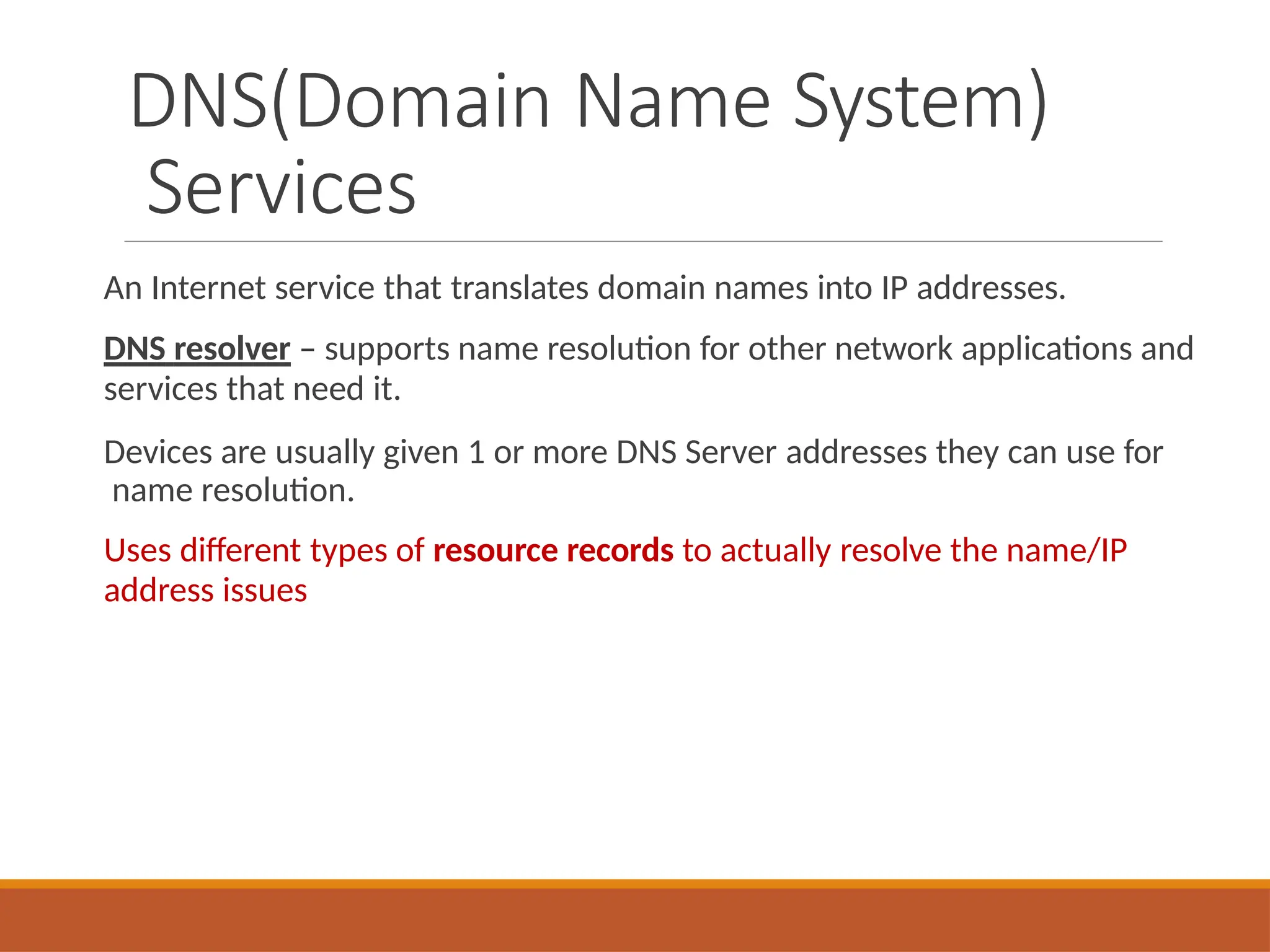 DNS(Domain Name System)
Services
An Internet service that translates domain names into IP addresses.
DNS resolver – supports name resolution for other network applications and
services that need it.
Devices are usually given 1 or more DNS Server addresses they can use for
name resolution.
Uses different types of resource records to actually resolve the name/IP
address issues
 