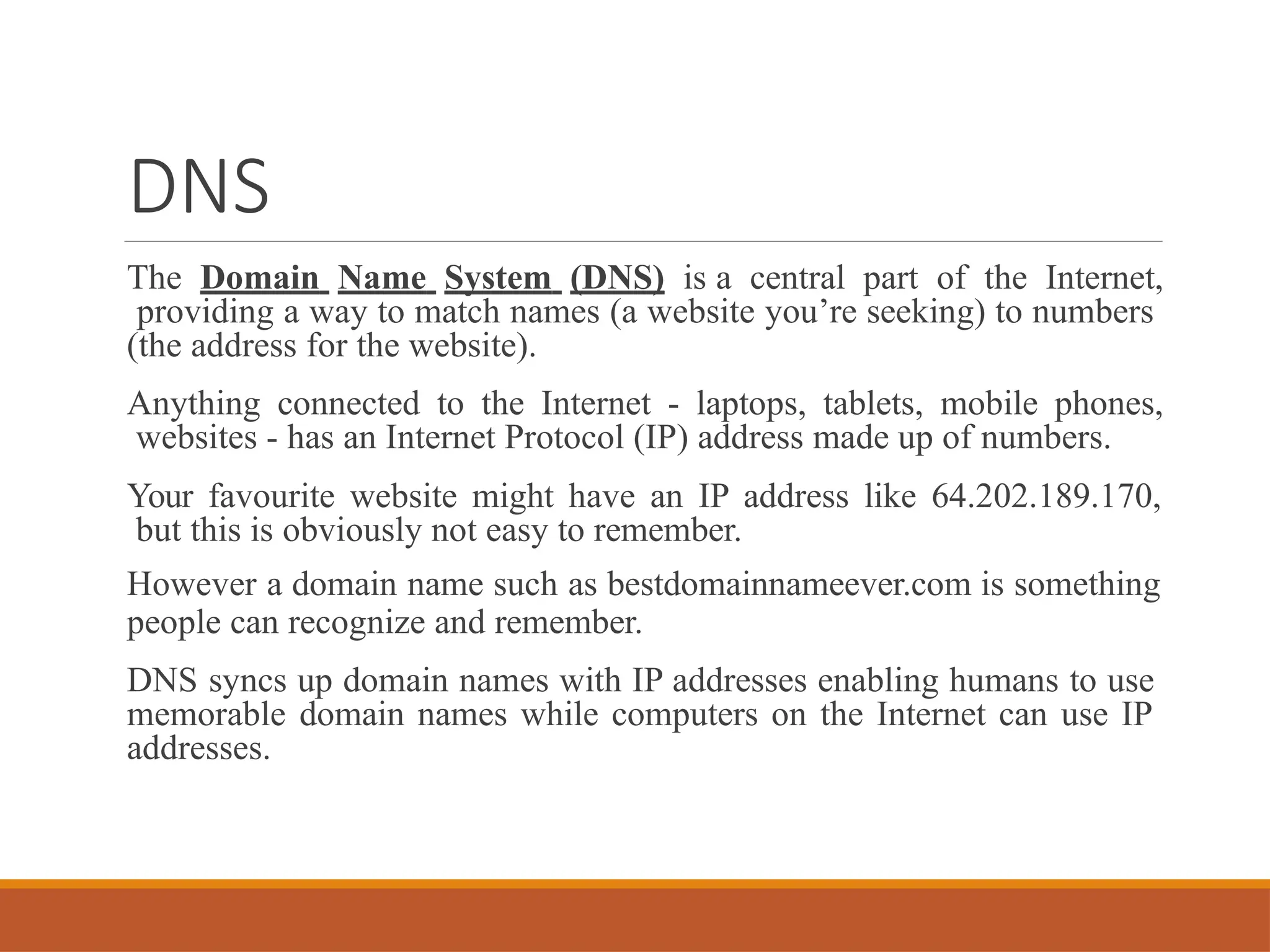 DNS
The Domain Name System (DNS) is a central part of the Internet,
providing a way to match names (a website you’re seeking) to numbers
(the address for the website).
Anything connected to the Internet - laptops, tablets, mobile phones,
websites - has an Internet Protocol (IP) address made up of numbers.
Your favourite website might have an IP address like 64.202.189.170,
but this is obviously not easy to remember.
However a domain name such as bestdomainnameever.com is something
people can recognize and remember.
DNS syncs up domain names with IP addresses enabling humans to use
memorable domain names while computers on the Internet can use IP
addresses.
 