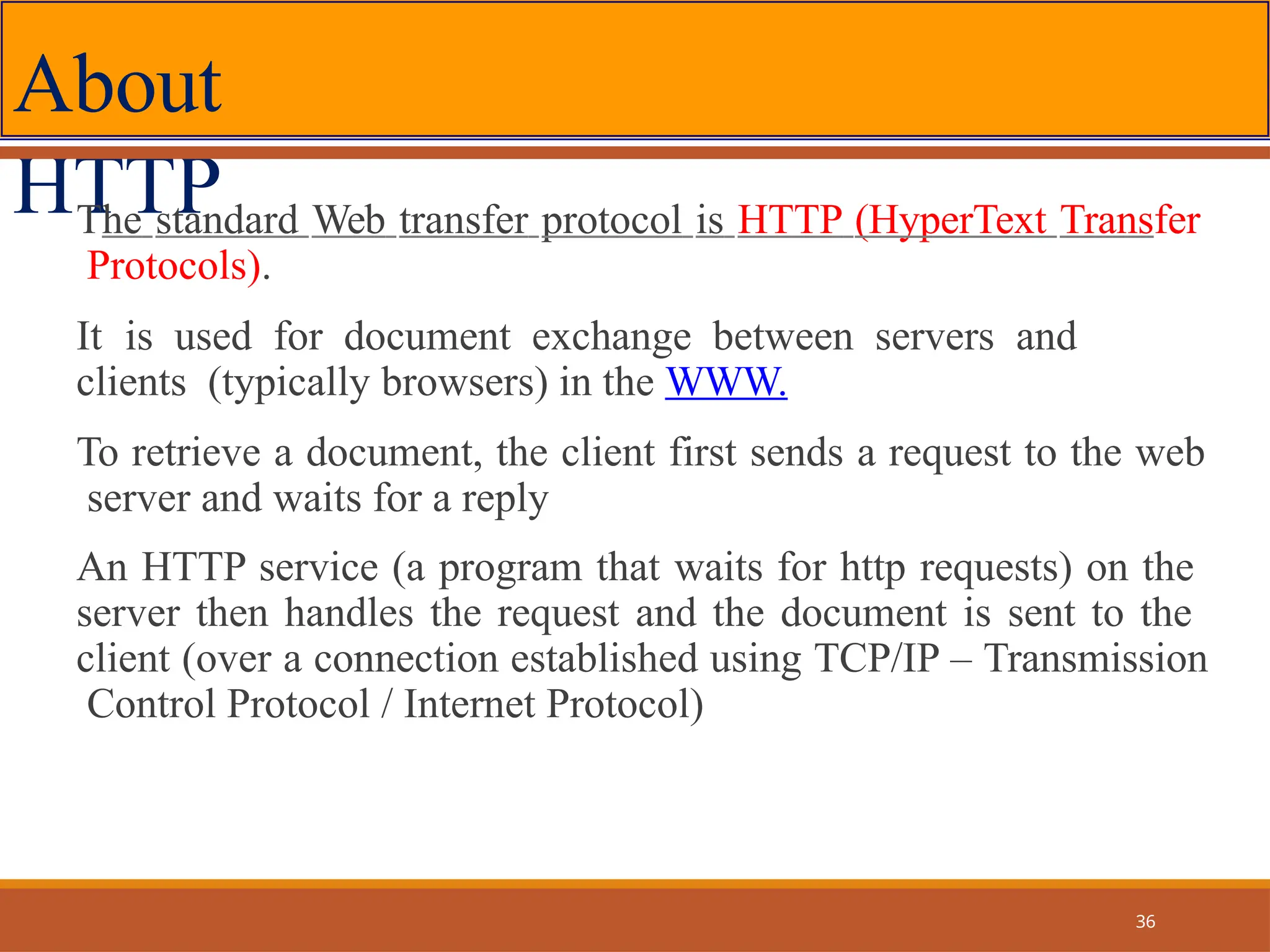 About
HTTP
The standard Web transfer protocol is HTTP (HyperText Transfer
Protocols).
It is used for document exchange between servers and
clients (typically browsers) in the WWW.
To retrieve a document, the client first sends a request to the web
server and waits for a reply
An HTTP service (a program that waits for http requests) on the
server then handles the request and the document is sent to the
client (over a connection established using TCP/IP – Transmission
Control Protocol / Internet Protocol)
36
 