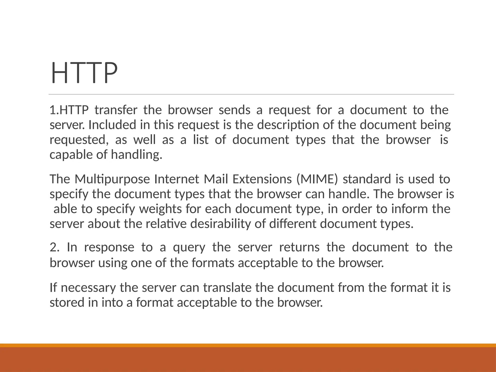 HTTP
1.HTTP transfer the browser sends a request for a document to the
server. Included in this request is the description of the document being
requested, as well as a list of document types that the browser is
capable of handling.
The Multipurpose Internet Mail Extensions (MIME) standard is used to
specify the document types that the browser can handle. The browser is
able to specify weights for each document type, in order to inform the
server about the relative desirability of different document types.
2. In response to a query the server returns the document to the
browser using one of the formats acceptable to the browser.
If necessary the server can translate the document from the format it is
stored in into a format acceptable to the browser.
 