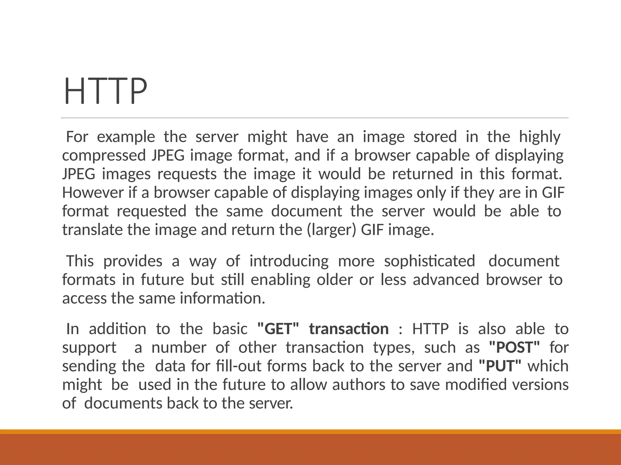 HTTP
For example the server might have an image stored in the highly
compressed JPEG image format, and if a browser capable of displaying
JPEG images requests the image it would be returned in this format.
However if a browser capable of displaying images only if they are in GIF
format requested the same document the server would be able to
translate the image and return the (larger) GIF image.
This provides a way of introducing more sophisticated document
formats in future but still enabling older or less advanced browser to
access the same information.
In addition to the basic "GET" transaction : HTTP is also able to
support a number of other transaction types, such as "POST" for
sending the data for fill-out forms back to the server and "PUT" which
might be used in the future to allow authors to save modified versions
of documents back to the server.
 