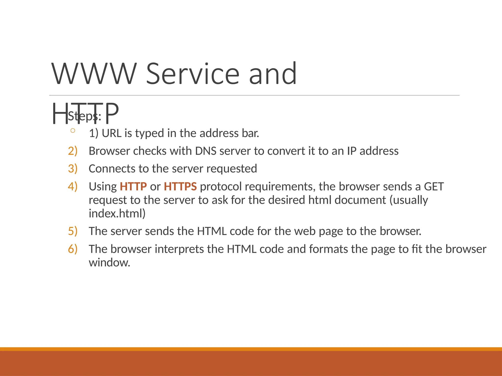WWW Service and
HTTP
Steps:
◦ 1) URL is typed in the address bar.
2) Browser checks with DNS server to convert it to an IP address
3) Connects to the server requested
4) Using HTTP or HTTPS protocol requirements, the browser sends a GET
request to the server to ask for the desired html document (usually
index.html)
5) The server sends the HTML code for the web page to the browser.
6) The browser interprets the HTML code and formats the page to fit the browser
window.
 