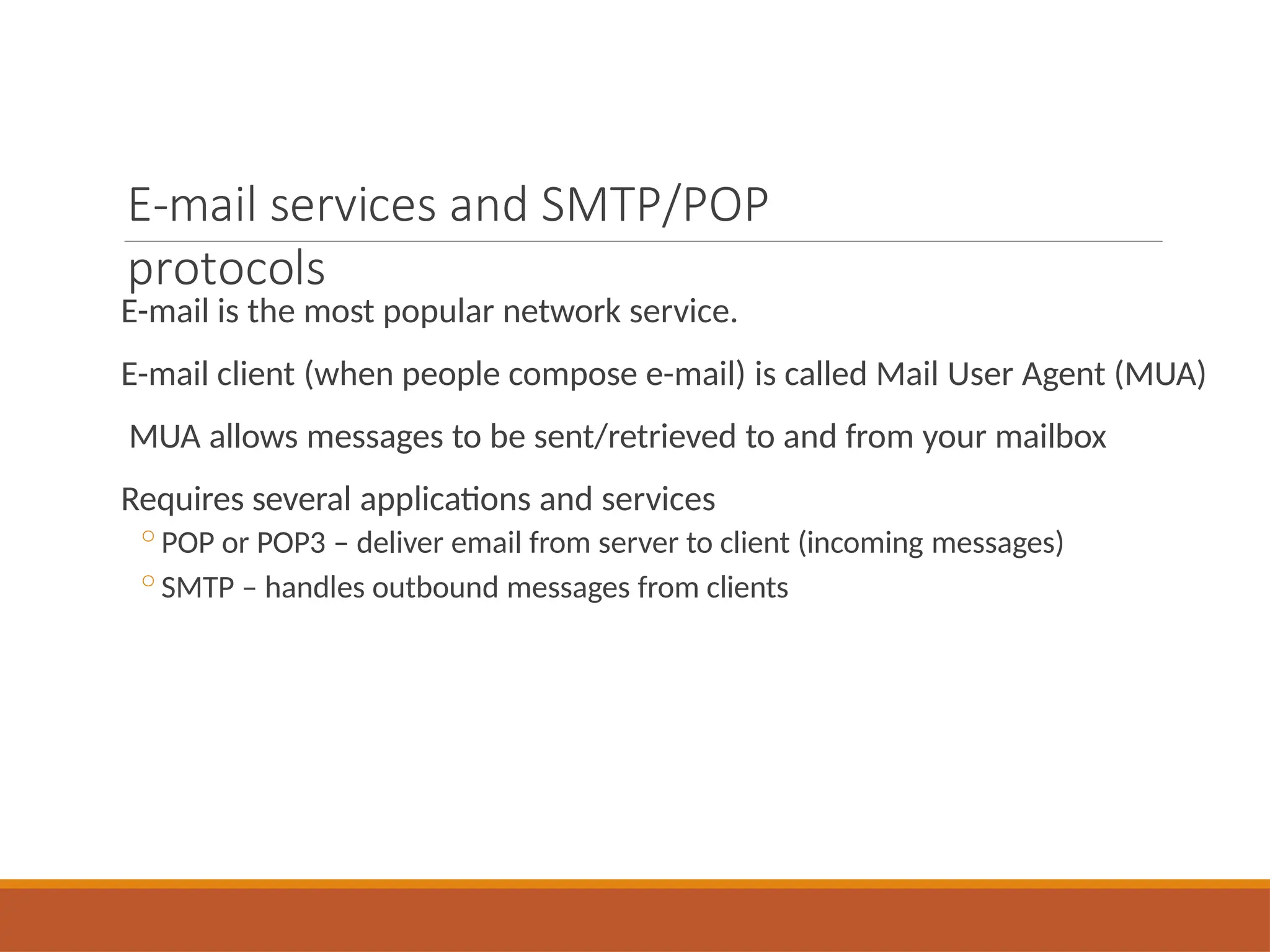 E-mail services and SMTP/POP
protocols
E-mail is the most popular network service.
E-mail client (when people compose e-mail) is called Mail User Agent (MUA)
MUA allows messages to be sent/retrieved to and from your mailbox
Requires several applications and services
◦POP or POP3 – deliver email from server to client (incoming messages)
◦SMTP – handles outbound messages from clients
 