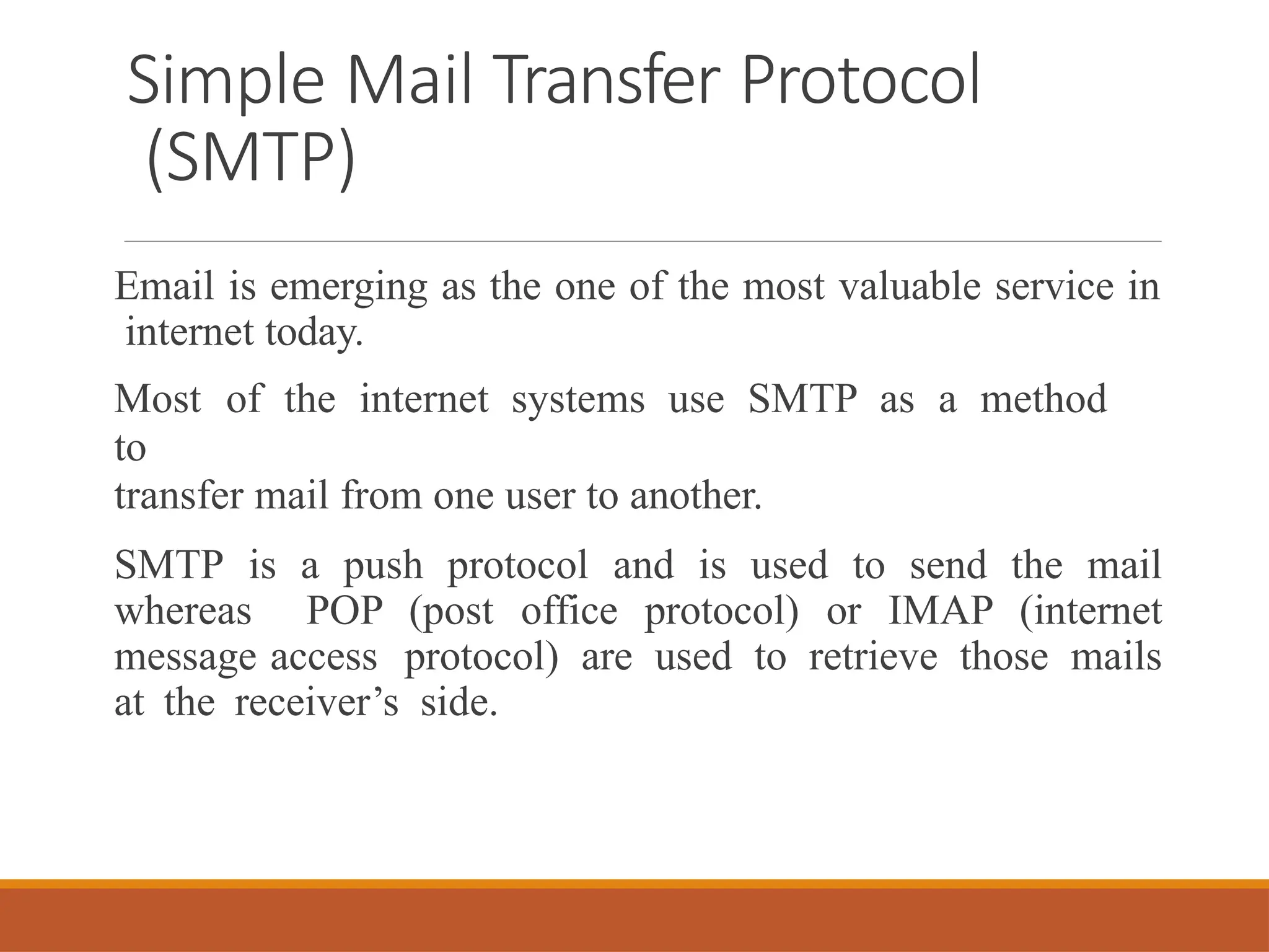 Simple Mail Transfer Protocol
(SMTP)
Email is emerging as the one of the most valuable service in
internet today.
Most of the internet systems use SMTP as a method
to
transfer mail from one user to another.
SMTP is a push protocol and is used to send the mail
whereas POP (post office protocol) or IMAP (internet
message access protocol) are used to retrieve those mails
at the receiver’s side.
 