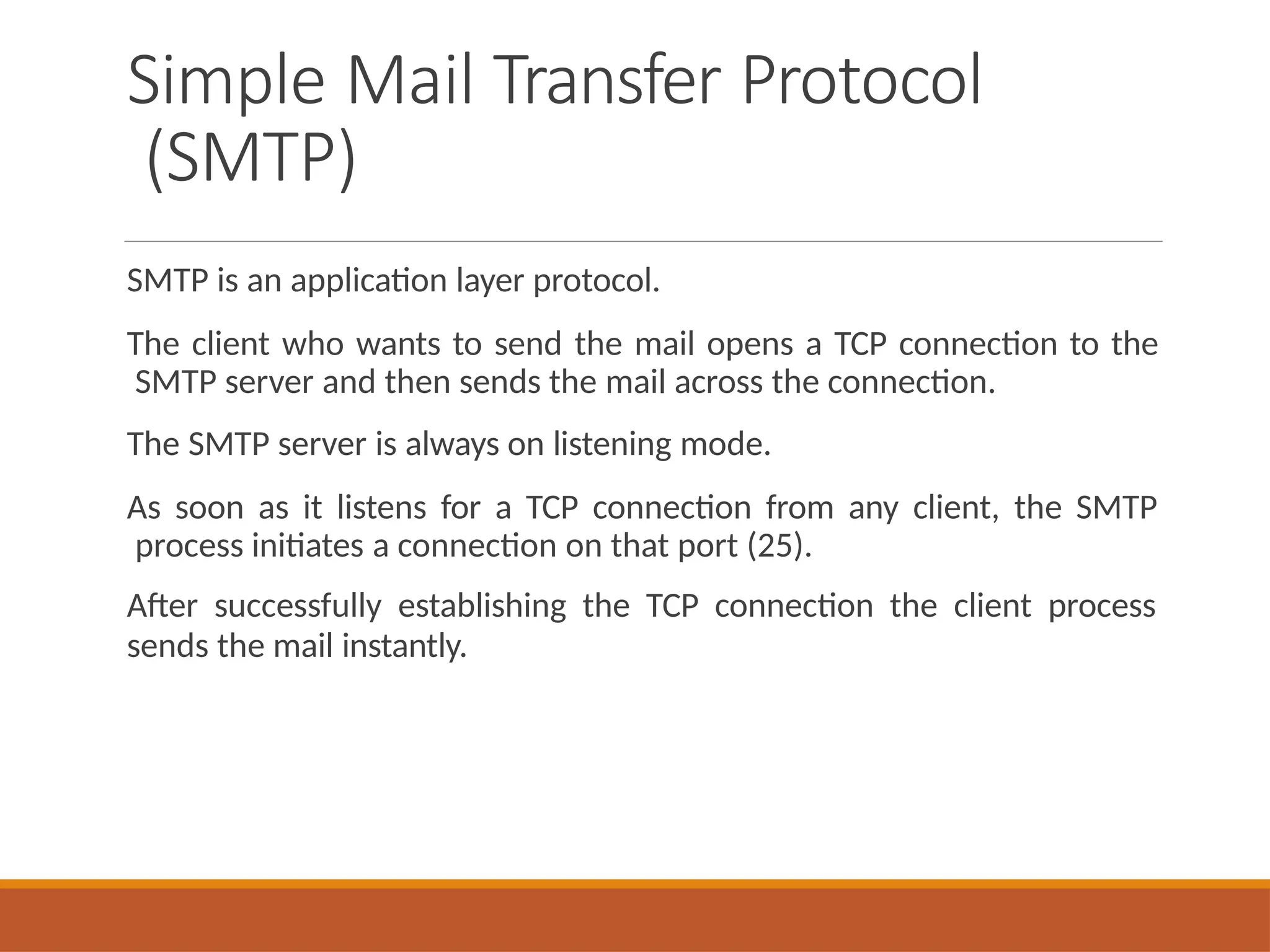 Simple Mail Transfer Protocol
(SMTP)
SMTP is an application layer protocol.
The client who wants to send the mail opens a TCP connection to the
SMTP server and then sends the mail across the connection.
The SMTP server is always on listening mode.
As soon as it listens for a TCP connection from any client, the SMTP
process initiates a connection on that port (25).
After successfully establishing the TCP connection the client process
sends the mail instantly.
 