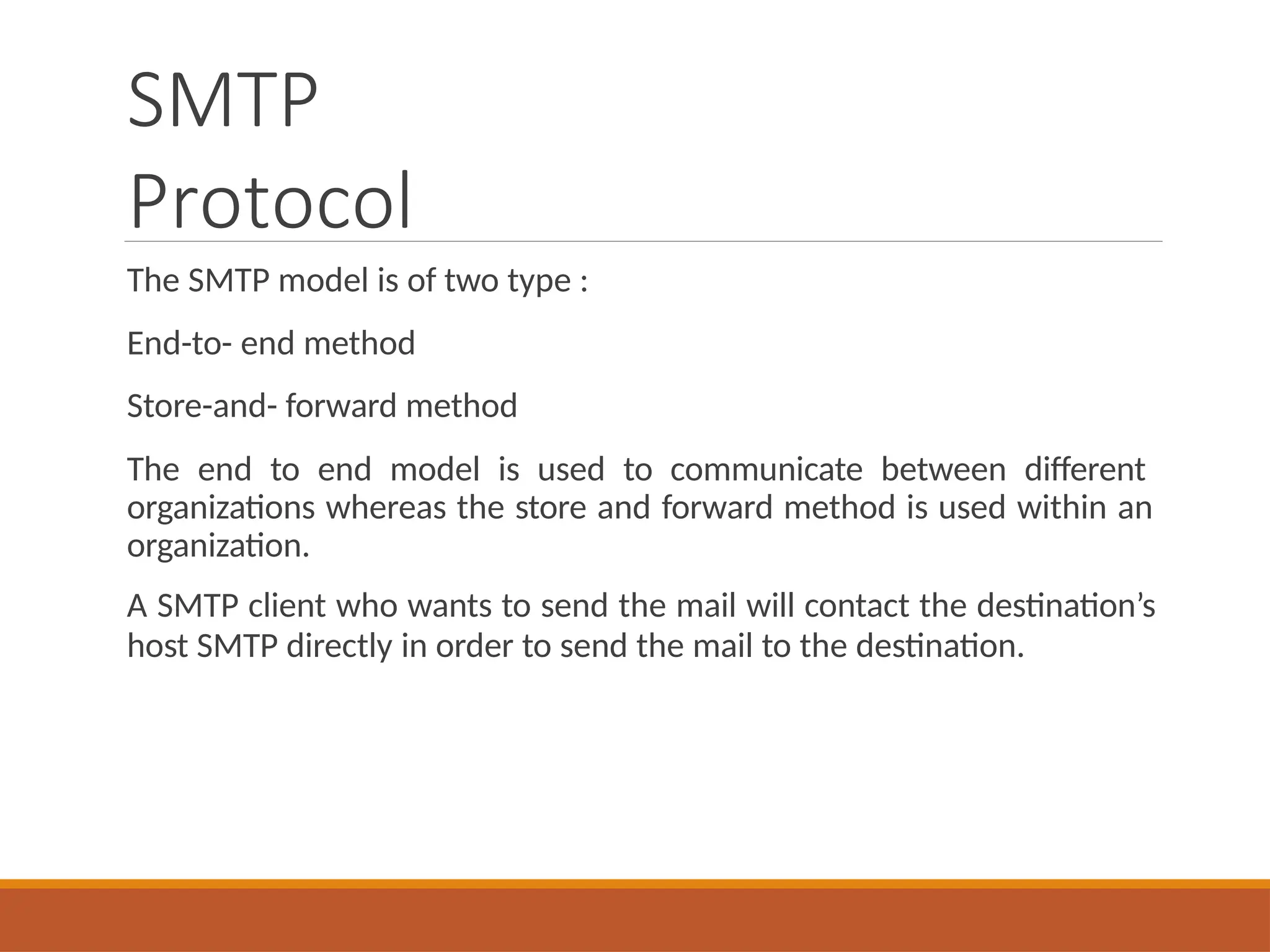 SMTP
Protocol
The SMTP model is of two type :
End-to- end method
Store-and- forward method
The end to end model is used to communicate between different
organizations whereas the store and forward method is used within an
organization.
A SMTP client who wants to send the mail will contact the destination’s
host SMTP directly in order to send the mail to the destination.
 