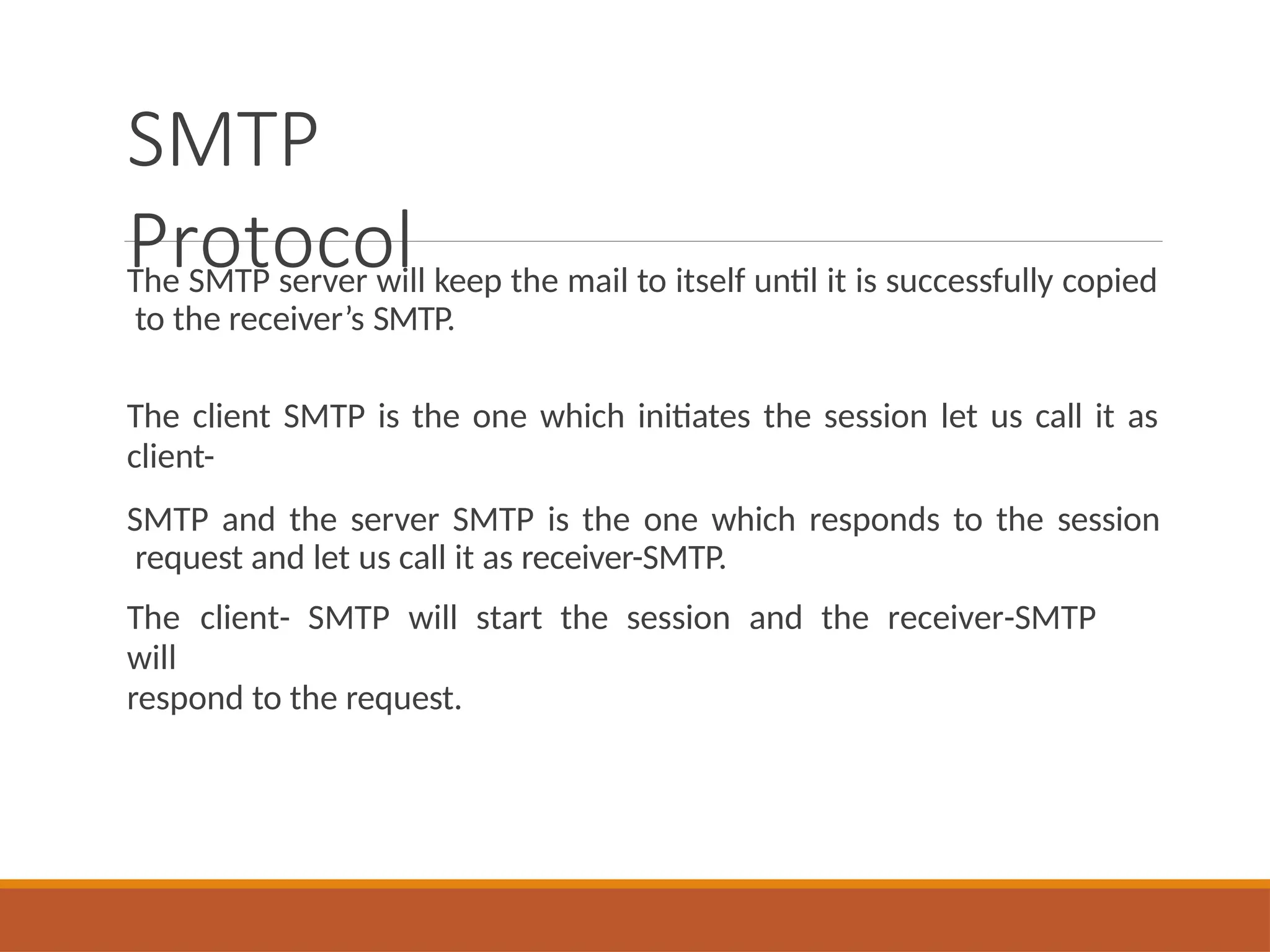 SMTP
Protocol
The SMTP server will keep the mail to itself until it is successfully copied
to the receiver’s SMTP.
The client SMTP is the one which initiates the session let us call it as
client-
SMTP and the server SMTP is the one which responds to the session
request and let us call it as receiver-SMTP.
The client- SMTP will start the session and the receiver-SMTP
will
respond to the request.
 