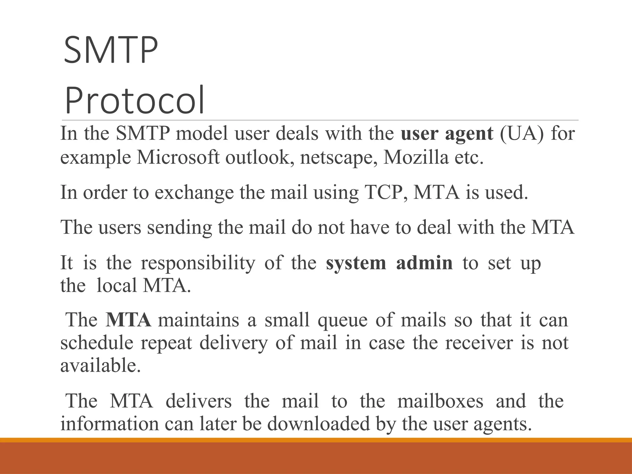 SMTP
Protocol
In the SMTP model user deals with the user agent (UA) for
example Microsoft outlook, netscape, Mozilla etc.
In order to exchange the mail using TCP, MTA is used.
The users sending the mail do not have to deal with the MTA
It is the responsibility of the system admin to set up
the local MTA.
The MTA maintains a small queue of mails so that it can
schedule repeat delivery of mail in case the receiver is not
available.
The MTA delivers the mail to the mailboxes and the
information can later be downloaded by the user agents.
 