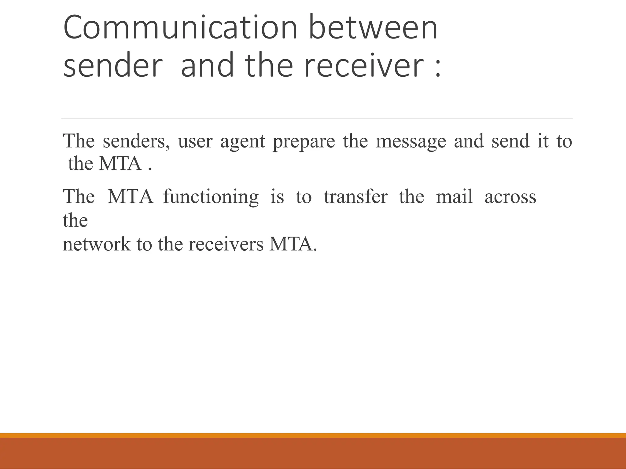 Communication between
sender and the receiver :
The senders, user agent prepare the message and send it to
the MTA .
The MTA functioning is to transfer the mail across
the
network to the receivers MTA.
 
