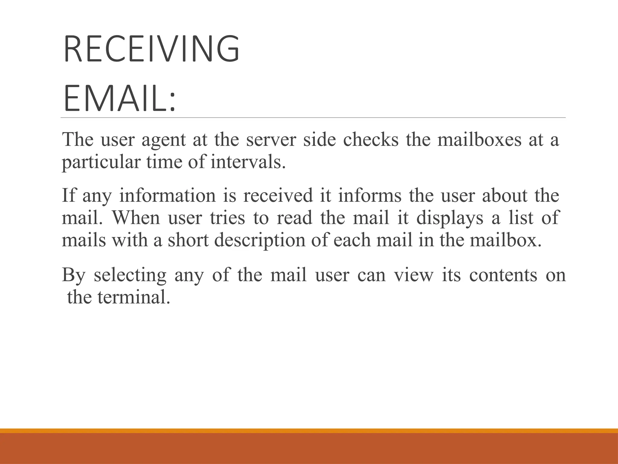 RECEIVING
EMAIL:
The user agent at the server side checks the mailboxes at a
particular time of intervals.
If any information is received it informs the user about the
mail. When user tries to read the mail it displays a list of
mails with a short description of each mail in the mailbox.
By selecting any of the mail user can view its contents on
the terminal.
 