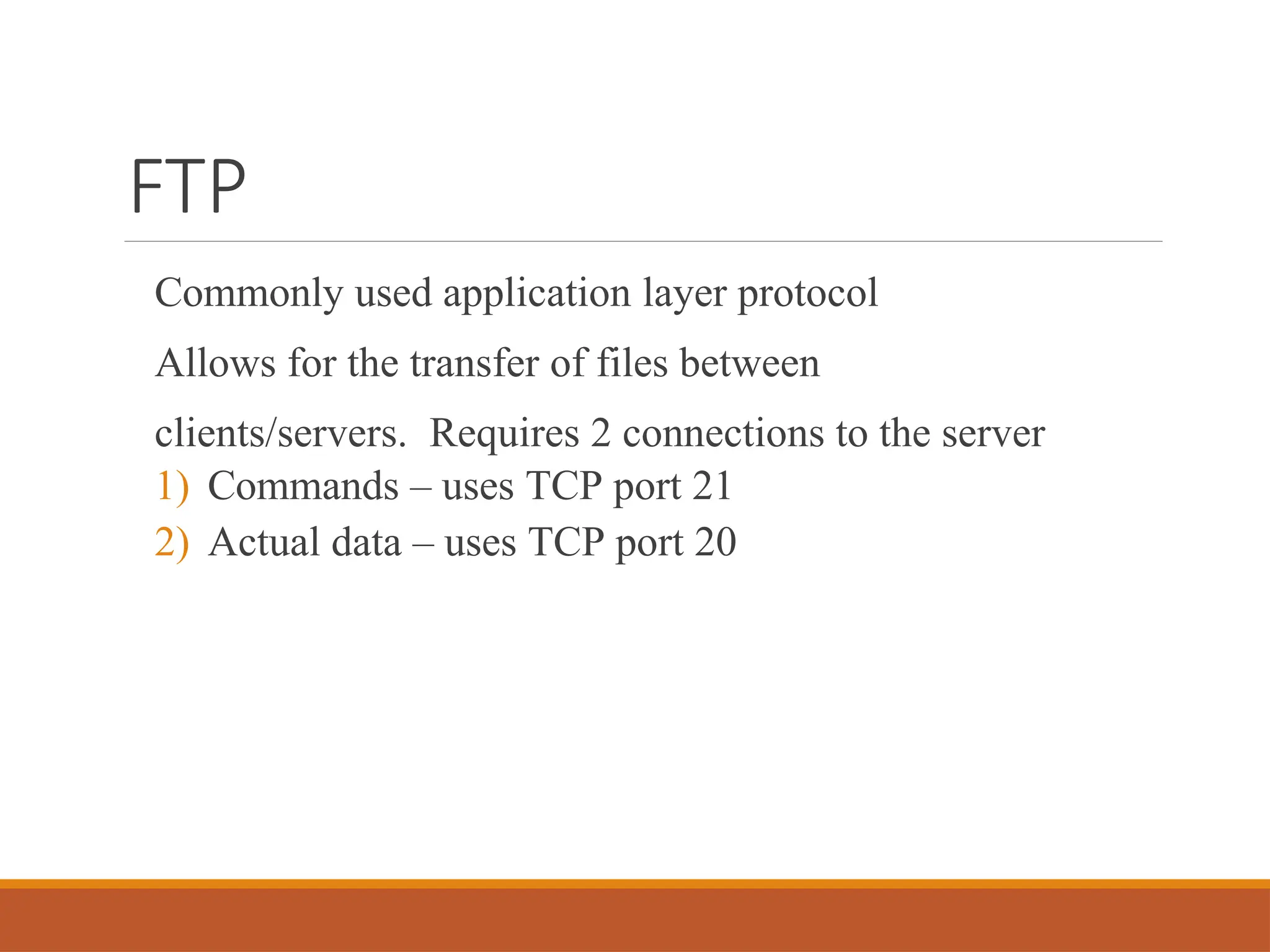 FTP
Commonly used application layer protocol
Allows for the transfer of files between
clients/servers. Requires 2 connections to the server
1) Commands – uses TCP port 21
2) Actual data – uses TCP port 20
 