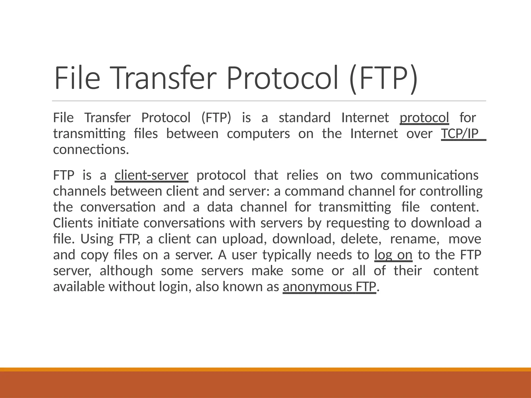 File Transfer Protocol (FTP)
File Transfer Protocol (FTP) is a standard Internet protocol for
transmitting files between computers on the Internet over TCP/IP
connections.
FTP is a client-server protocol that relies on two communications
channels between client and server: a command channel for controlling
the conversation and a data channel for transmitting file content.
Clients initiate conversations with servers by requesting to download a
file. Using FTP, a client can upload, download, delete, rename, move
and copy files on a server. A user typically needs to log on to the FTP
server, although some servers make some or all of their content
available without login, also known as anonymous FTP.
 