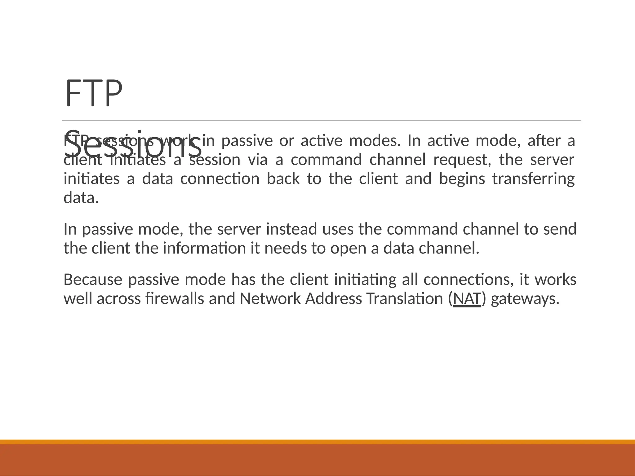 FTP
Sessions
FTP sessions work in passive or active modes. In active mode, after a
client initiates a session via a command channel request, the server
initiates a data connection back to the client and begins transferring
data.
In passive mode, the server instead uses the command channel to send
the client the information it needs to open a data channel.
Because passive mode has the client initiating all connections, it works
well across firewalls and Network Address Translation (NAT) gateways.
 
