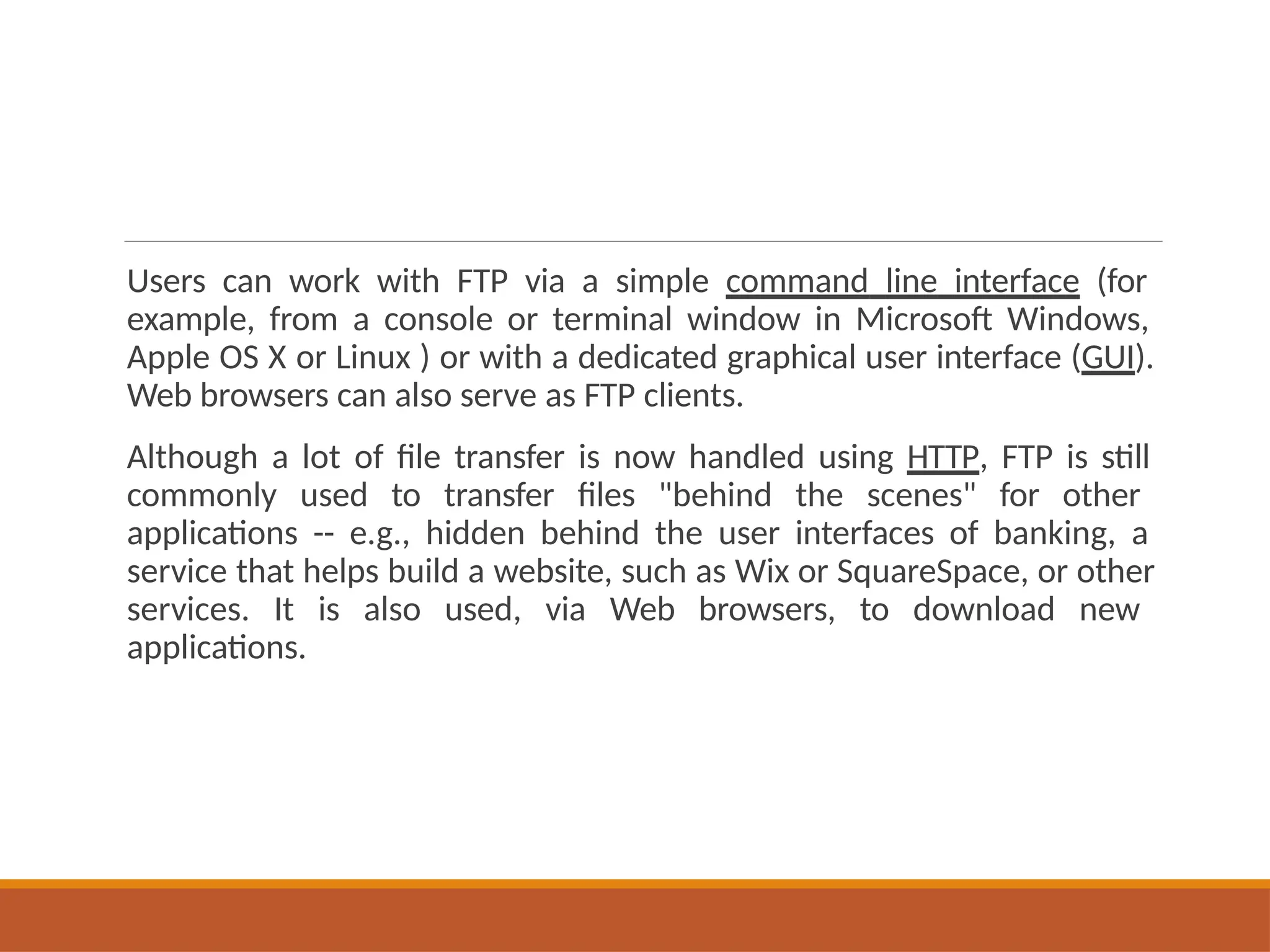 Users can work with FTP via a simple command line interface (for
example, from a console or terminal window in Microsoft Windows,
Apple OS X or Linux ) or with a dedicated graphical user interface (GUI).
Web browsers can also serve as FTP clients.
Although a lot of file transfer is now handled using HTTP, FTP is still
commonly used to transfer files "behind the scenes" for other
applications -- e.g., hidden behind the user interfaces of banking, a
service that helps build a website, such as Wix or SquareSpace, or other
services. It is also used, via Web browsers, to download new
applications.
 