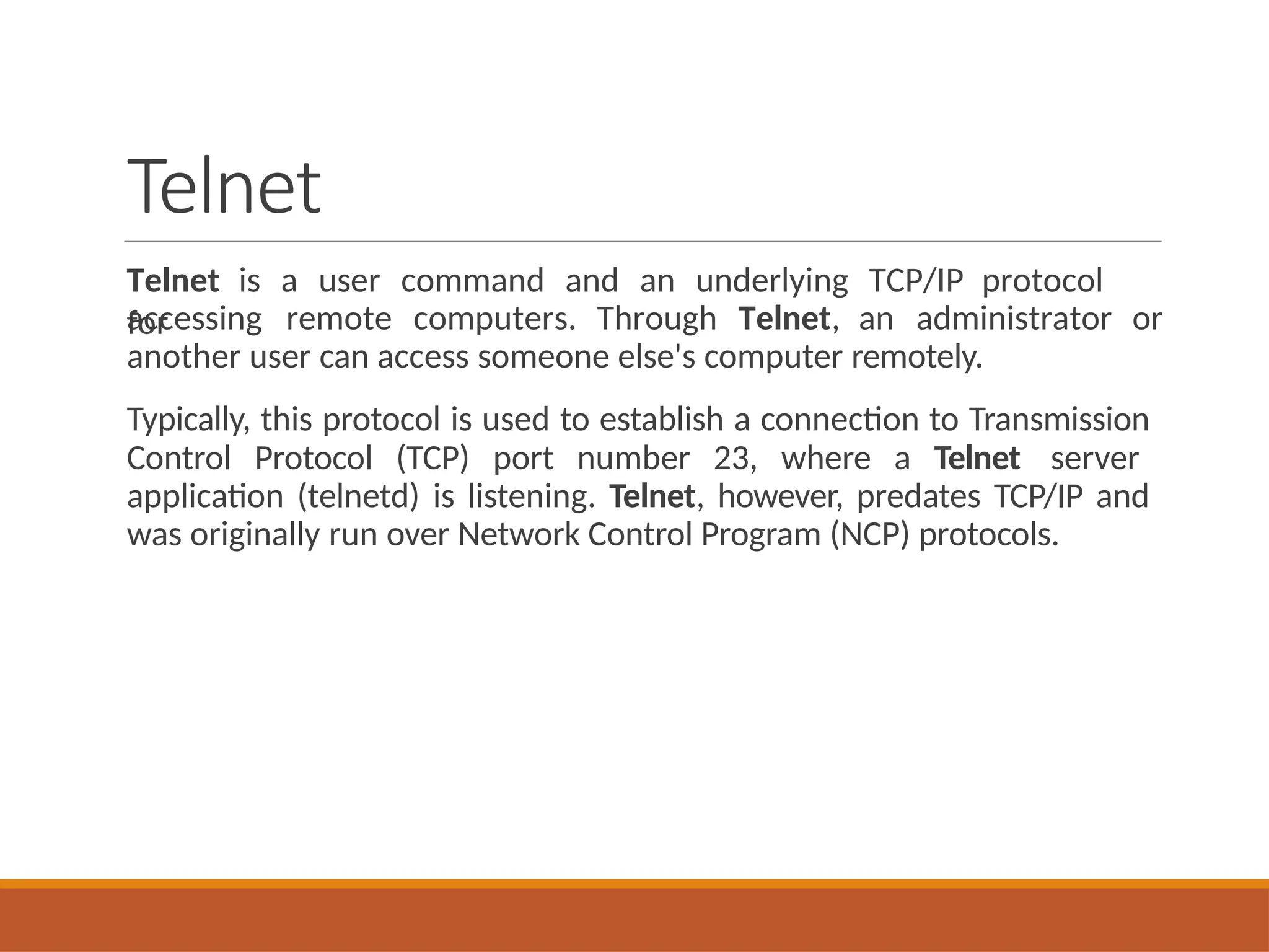 Telnet
Telnet is a user command and an underlying TCP/IP protocol
for
accessing remote computers. Through Telnet, an administrator or
another user can access someone else's computer remotely.
Typically, this protocol is used to establish a connection to Transmission
Control Protocol (TCP) port number 23, where a Telnet server
application (telnetd) is listening. Telnet, however, predates TCP/IP and
was originally run over Network Control Program (NCP) protocols.
 