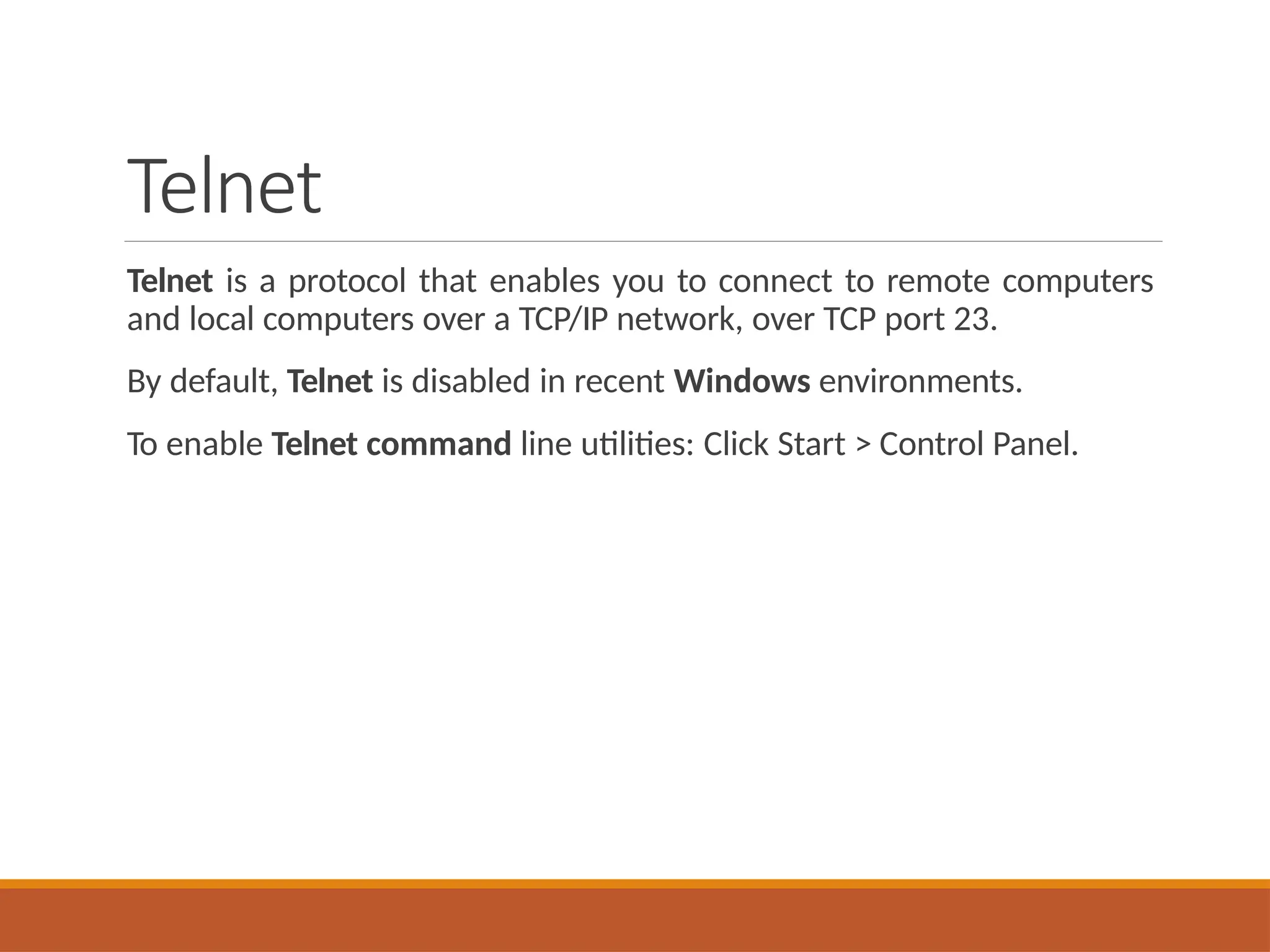 Telnet
Telnet is a protocol that enables you to connect to remote computers
and local computers over a TCP/IP network, over TCP port 23.
By default, Telnet is disabled in recent Windows environments.
To enable Telnet command line utilities: Click Start > Control Panel.
 